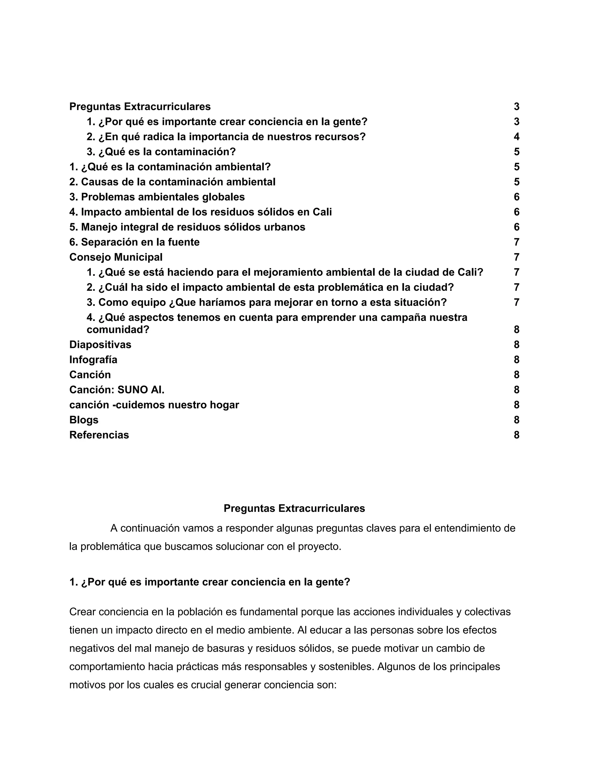 Preguntas Extracurriculares 3
1. ¿Por qué es importante crear conciencia en la gente? 3
2. ¿En qué radica la importancia de nuestros recursos? 4
3. ¿Qué es la contaminación? 5
1. ¿Qué es la contaminación ambiental? 5
2. Causas de la contaminación ambiental 5
3. Problemas ambientales globales 6
4. Impacto ambiental de los residuos sólidos en Cali 6
5. Manejo integral de residuos sólidos urbanos 6
6. Separación en la fuente 7
Consejo Municipal 7
1. ¿Qué se está haciendo para el mejoramiento ambiental de la ciudad de Cali? 7
2. ¿Cuál ha sido el impacto ambiental de esta problemática en la ciudad? 7
3. Como equipo ¿Que haríamos para mejorar en torno a esta situación? 7
4. ¿Qué aspectos tenemos en cuenta para emprender una campaña nuestra
comunidad? 8
Diapositivas 8
Infografía 8
Canción 8
Canción: SUNO AI. 8
canción -cuidemos nuestro hogar 8
Blogs 8
Referencias 8
Preguntas Extracurriculares
A continuación vamos a responder algunas preguntas claves para el entendimiento de
la problemática que buscamos solucionar con el proyecto.
1. ¿Por qué es importante crear conciencia en la gente?
Crear conciencia en la población es fundamental porque las acciones individuales y colectivas
tienen un impacto directo en el medio ambiente. Al educar a las personas sobre los efectos
negativos del mal manejo de basuras y residuos sólidos, se puede motivar un cambio de
comportamiento hacia prácticas más responsables y sostenibles. Algunos de los principales
motivos por los cuales es crucial generar conciencia son:
 