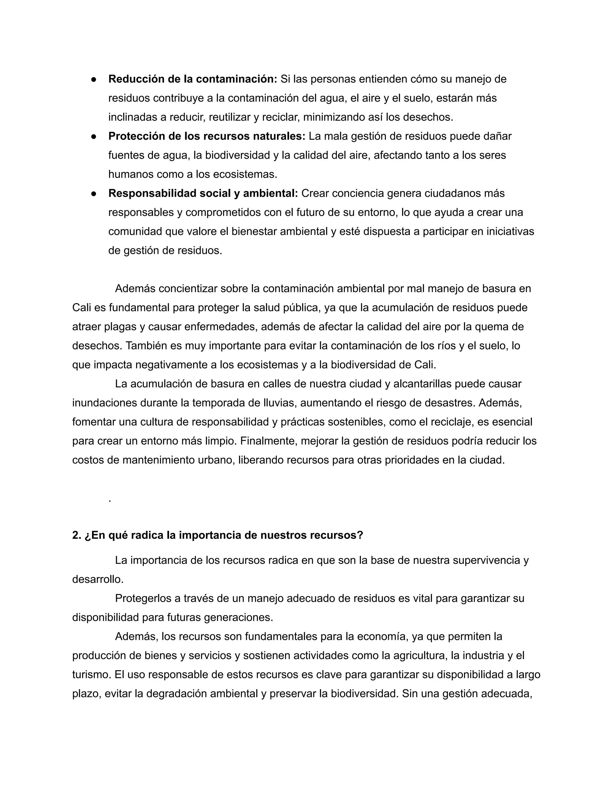 ● Reducción de la contaminación: Si las personas entienden cómo su manejo de
residuos contribuye a la contaminación del agua, el aire y el suelo, estarán más
inclinadas a reducir, reutilizar y reciclar, minimizando así los desechos.
● Protección de los recursos naturales: La mala gestión de residuos puede dañar
fuentes de agua, la biodiversidad y la calidad del aire, afectando tanto a los seres
humanos como a los ecosistemas.
● Responsabilidad social y ambiental: Crear conciencia genera ciudadanos más
responsables y comprometidos con el futuro de su entorno, lo que ayuda a crear una
comunidad que valore el bienestar ambiental y esté dispuesta a participar en iniciativas
de gestión de residuos.
Además concientizar sobre la contaminación ambiental por mal manejo de basura en
Cali es fundamental para proteger la salud pública, ya que la acumulación de residuos puede
atraer plagas y causar enfermedades, además de afectar la calidad del aire por la quema de
desechos. También es muy importante para evitar la contaminación de los ríos y el suelo, lo
que impacta negativamente a los ecosistemas y a la biodiversidad de Cali.
La acumulación de basura en calles de nuestra ciudad y alcantarillas puede causar
inundaciones durante la temporada de lluvias, aumentando el riesgo de desastres. Además,
fomentar una cultura de responsabilidad y prácticas sostenibles, como el reciclaje, es esencial
para crear un entorno más limpio. Finalmente, mejorar la gestión de residuos podría reducir los
costos de mantenimiento urbano, liberando recursos para otras prioridades en la ciudad.
.
2. ¿En qué radica la importancia de nuestros recursos?
La importancia de los recursos radica en que son la base de nuestra supervivencia y
desarrollo.
Protegerlos a través de un manejo adecuado de residuos es vital para garantizar su
disponibilidad para futuras generaciones.
Además, los recursos son fundamentales para la economía, ya que permiten la
producción de bienes y servicios y sostienen actividades como la agricultura, la industria y el
turismo. El uso responsable de estos recursos es clave para garantizar su disponibilidad a largo
plazo, evitar la degradación ambiental y preservar la biodiversidad. Sin una gestión adecuada,
 