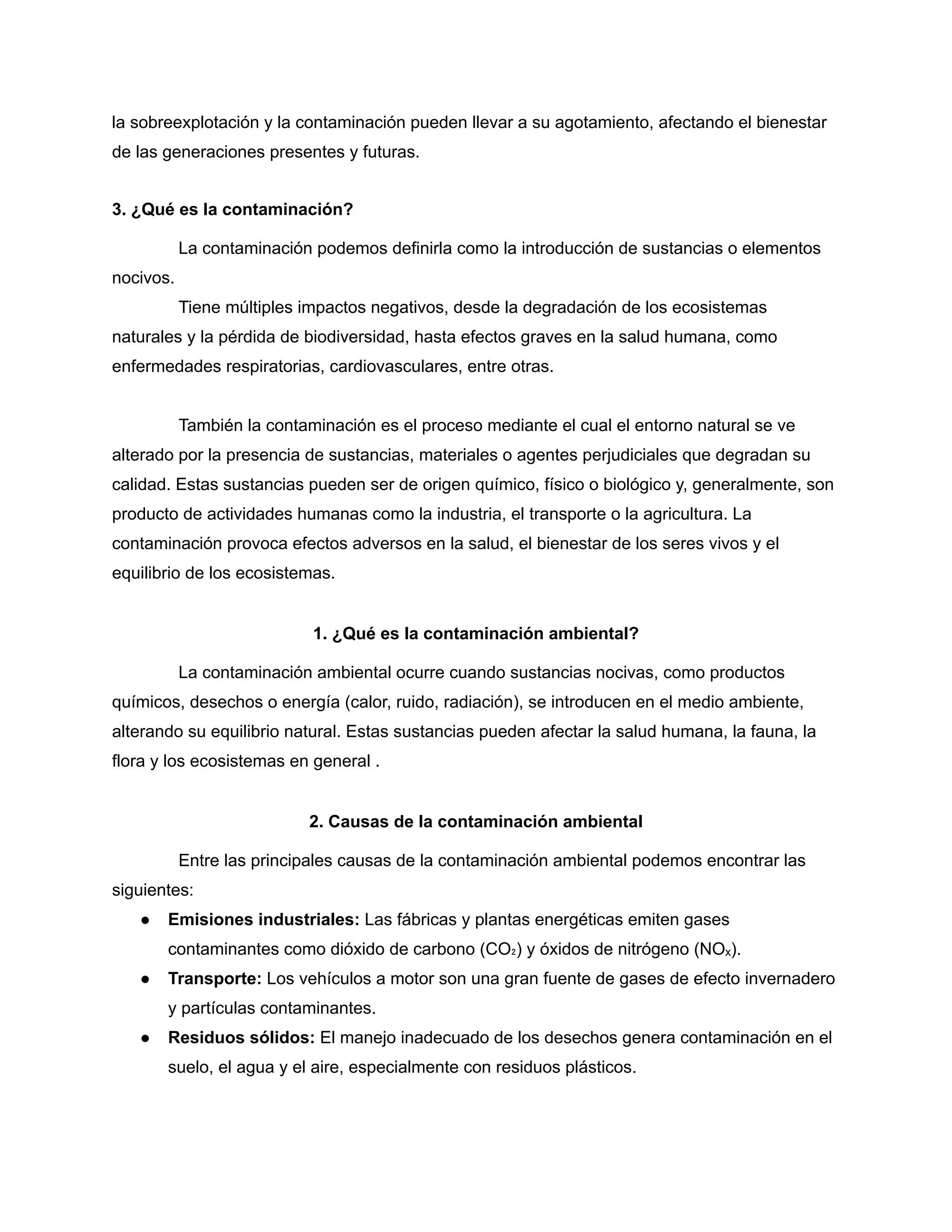 la sobreexplotación y la contaminación pueden llevar a su agotamiento, afectando el bienestar
de las generaciones presentes y futuras.
3. ¿Qué es la contaminación?
La contaminación podemos definirla como la introducción de sustancias o elementos
nocivos.
Tiene múltiples impactos negativos, desde la degradación de los ecosistemas
naturales y la pérdida de biodiversidad, hasta efectos graves en la salud humana, como
enfermedades respiratorias, cardiovasculares, entre otras.
También la contaminación es el proceso mediante el cual el entorno natural se ve
alterado por la presencia de sustancias, materiales o agentes perjudiciales que degradan su
calidad. Estas sustancias pueden ser de origen químico, físico o biológico y, generalmente, son
producto de actividades humanas como la industria, el transporte o la agricultura. La
contaminación provoca efectos adversos en la salud, el bienestar de los seres vivos y el
equilibrio de los ecosistemas.
1. ¿Qué es la contaminación ambiental?
La contaminación ambiental ocurre cuando sustancias nocivas, como productos
químicos, desechos o energía (calor, ruido, radiación), se introducen en el medio ambiente,
alterando su equilibrio natural. Estas sustancias pueden afectar la salud humana, la fauna, la
flora y los ecosistemas en general .
2. Causas de la contaminación ambiental
Entre las principales causas de la contaminación ambiental podemos encontrar las
siguientes:
● Emisiones industriales: Las fábricas y plantas energéticas emiten gases
contaminantes como dióxido de carbono (CO₂) y óxidos de nitrógeno (NOₓ).
● Transporte: Los vehículos a motor son una gran fuente de gases de efecto invernadero
y partículas contaminantes.
● Residuos sólidos: El manejo inadecuado de los desechos genera contaminación en el
suelo, el agua y el aire, especialmente con residuos plásticos.
 