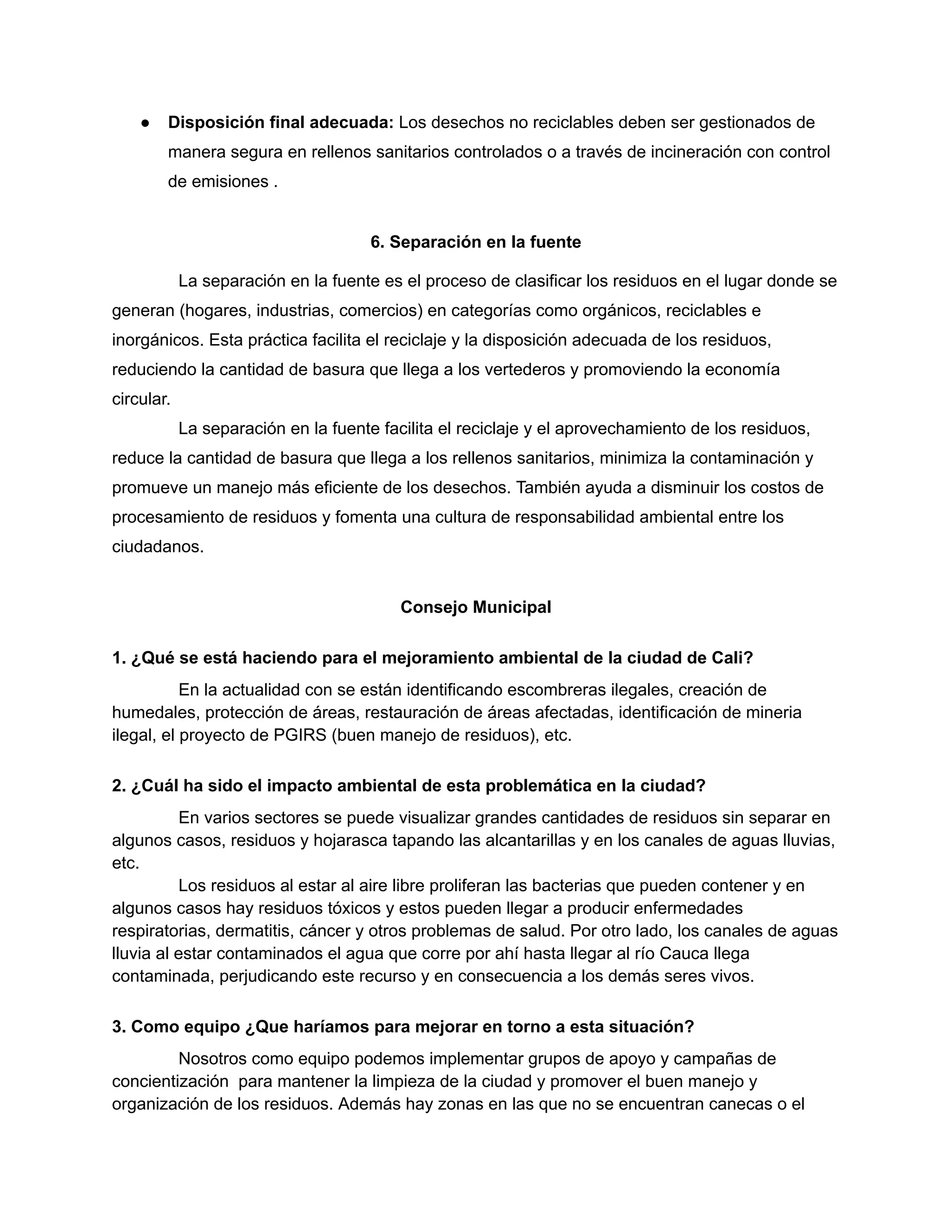 ● Disposición final adecuada: Los desechos no reciclables deben ser gestionados de
manera segura en rellenos sanitarios controlados o a través de incineración con control
de emisiones .
6. Separación en la fuente
La separación en la fuente es el proceso de clasificar los residuos en el lugar donde se
generan (hogares, industrias, comercios) en categorías como orgánicos, reciclables e
inorgánicos. Esta práctica facilita el reciclaje y la disposición adecuada de los residuos,
reduciendo la cantidad de basura que llega a los vertederos y promoviendo la economía
circular.
La separación en la fuente facilita el reciclaje y el aprovechamiento de los residuos,
reduce la cantidad de basura que llega a los rellenos sanitarios, minimiza la contaminación y
promueve un manejo más eficiente de los desechos. También ayuda a disminuir los costos de
procesamiento de residuos y fomenta una cultura de responsabilidad ambiental entre los
ciudadanos.
Consejo Municipal
1. ¿Qué se está haciendo para el mejoramiento ambiental de la ciudad de Cali?
En la actualidad con se están identificando escombreras ilegales, creación de
humedales, protección de áreas, restauración de áreas afectadas, identificación de mineria
ilegal, el proyecto de PGIRS (buen manejo de residuos), etc.
2. ¿Cuál ha sido el impacto ambiental de esta problemática en la ciudad?
En varios sectores se puede visualizar grandes cantidades de residuos sin separar en
algunos casos, residuos y hojarasca tapando las alcantarillas y en los canales de aguas lluvias,
etc.
Los residuos al estar al aire libre proliferan las bacterias que pueden contener y en
algunos casos hay residuos tóxicos y estos pueden llegar a producir enfermedades
respiratorias, dermatitis, cáncer y otros problemas de salud. Por otro lado, los canales de aguas
lluvia al estar contaminados el agua que corre por ahí hasta llegar al río Cauca llega
contaminada, perjudicando este recurso y en consecuencia a los demás seres vivos.
3. Como equipo ¿Que haríamos para mejorar en torno a esta situación?
Nosotros como equipo podemos implementar grupos de apoyo y campañas de
concientización para mantener la limpieza de la ciudad y promover el buen manejo y
organización de los residuos. Además hay zonas en las que no se encuentran canecas o el
 