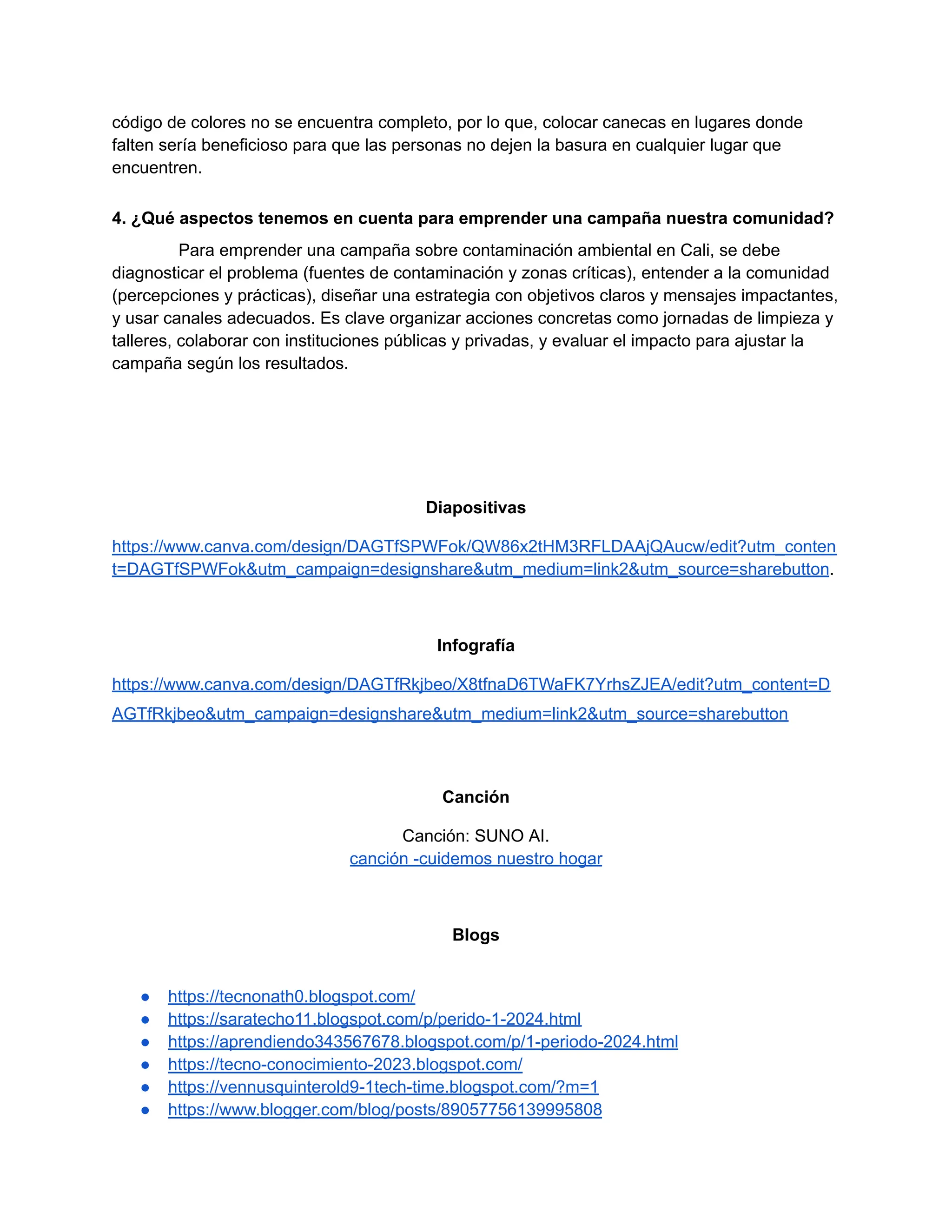 código de colores no se encuentra completo, por lo que, colocar canecas en lugares donde
falten sería beneficioso para que las personas no dejen la basura en cualquier lugar que
encuentren.
4. ¿Qué aspectos tenemos en cuenta para emprender una campaña nuestra comunidad?
Para emprender una campaña sobre contaminación ambiental en Cali, se debe
diagnosticar el problema (fuentes de contaminación y zonas críticas), entender a la comunidad
(percepciones y prácticas), diseñar una estrategia con objetivos claros y mensajes impactantes,
y usar canales adecuados. Es clave organizar acciones concretas como jornadas de limpieza y
talleres, colaborar con instituciones públicas y privadas, y evaluar el impacto para ajustar la
campaña según los resultados.
Diapositivas
https://www.canva.com/design/DAGTfSPWFok/QW86x2tHM3RFLDAAjQAucw/edit?utm_conten
t=DAGTfSPWFok&utm_campaign=designshare&utm_medium=link2&utm_source=sharebutton.
Infografía
https://www.canva.com/design/DAGTfRkjbeo/X8tfnaD6TWaFK7YrhsZJEA/edit?utm_content=D
AGTfRkjbeo&utm_campaign=designshare&utm_medium=link2&utm_source=sharebutton
Canción
Canción: SUNO AI.
canción -cuidemos nuestro hogar
Blogs
● https://tecnonath0.blogspot.com/
● https://saratecho11.blogspot.com/p/perido-1-2024.html
● https://aprendiendo343567678.blogspot.com/p/1-periodo-2024.html
● https://tecno-conocimiento-2023.blogspot.com/
● https://vennusquinterold9-1tech-time.blogspot.com/?m=1
● https://www.blogger.com/blog/posts/89057756139995808
 