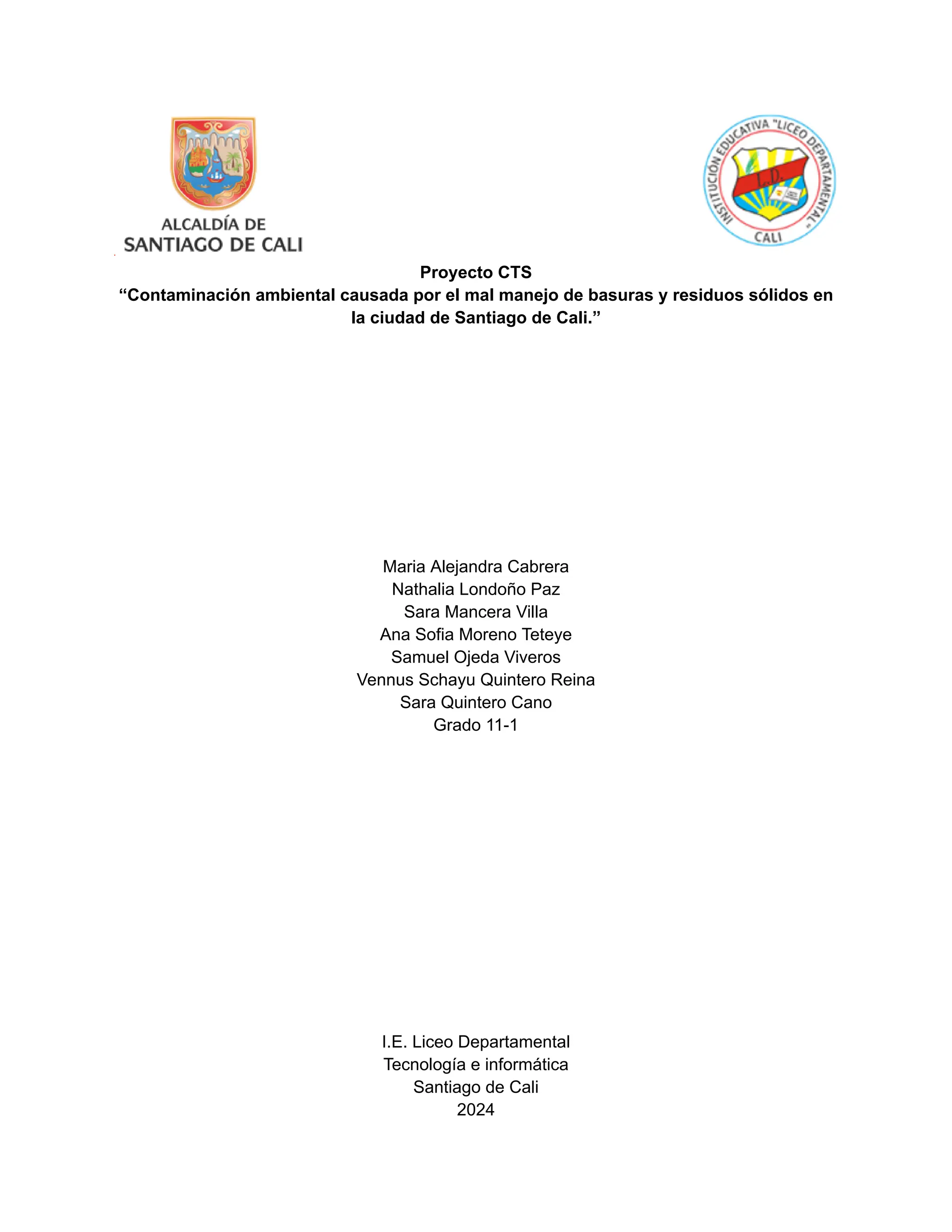 Proyecto CTS
“Contaminación ambiental causada por el mal manejo de basuras y residuos sólidos en
la ciudad de Santiago de Cali.”
Maria Alejandra Cabrera
Nathalia Londoño Paz
Sara Mancera Villa
Ana Sofia Moreno Teteye
Samuel Ojeda Viveros
Vennus Schayu Quintero Reina
Sara Quintero Cano
Grado 11-1
I.E. Liceo Departamental
Tecnología e informática
Santiago de Cali
2024
 