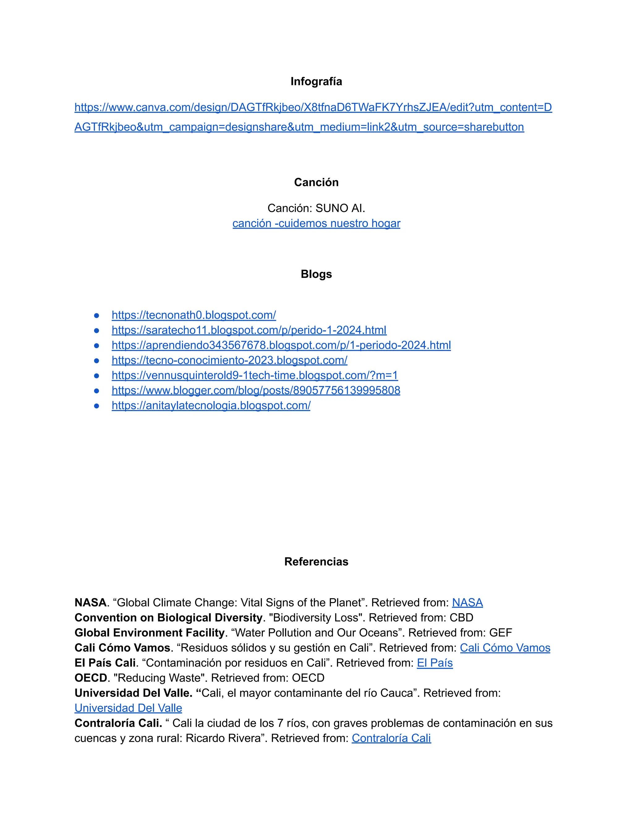 Infografía
https://www.canva.com/design/DAGTfRkjbeo/X8tfnaD6TWaFK7YrhsZJEA/edit?utm_content=D
AGTfRkjbeo&utm_campaign=designshare&utm_medium=link2&utm_source=sharebutton
Canción
Canción: SUNO AI.
canción -cuidemos nuestro hogar
Blogs
● https://tecnonath0.blogspot.com/
● https://saratecho11.blogspot.com/p/perido-1-2024.html
● https://aprendiendo343567678.blogspot.com/p/1-periodo-2024.html
● https://tecno-conocimiento-2023.blogspot.com/
● https://vennusquinterold9-1tech-time.blogspot.com/?m=1
● https://www.blogger.com/blog/posts/89057756139995808
● https://anitaylatecnologia.blogspot.com/
Referencias
NASA. “Global Climate Change: Vital Signs of the Planet”. Retrieved from: NASA
Convention on Biological Diversity. "Biodiversity Loss". Retrieved from: CBD
Global Environment Facility. “Water Pollution and Our Oceans”. Retrieved from: GEF
Cali Cómo Vamos. “Residuos sólidos y su gestión en Cali”. Retrieved from: Cali Cómo Vamos
El País Cali. “Contaminación por residuos en Cali”. Retrieved from: El País
OECD. "Reducing Waste". Retrieved from: OECD
Universidad Del Valle. “Cali, el mayor contaminante del río Cauca”. Retrieved from:
Universidad Del Valle
Contraloría Cali. “ Cali la ciudad de los 7 ríos, con graves problemas de contaminación en sus
cuencas y zona rural: Ricardo Rivera”. Retrieved from: Contraloría Cali
 