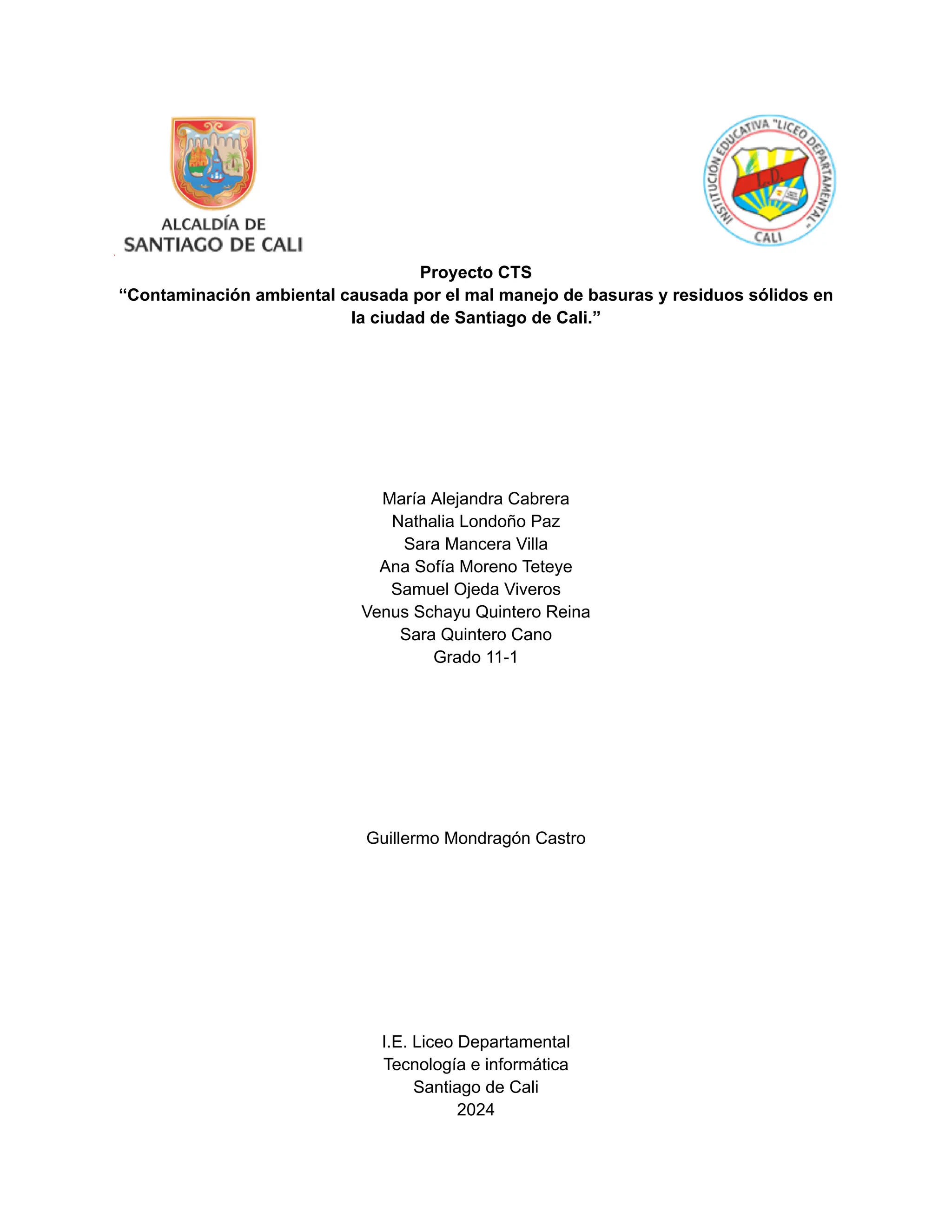 Proyecto CTS
“Contaminación ambiental causada por el mal manejo de basuras y residuos sólidos en
la ciudad de Santiago de Cali.”
María Alejandra Cabrera
Nathalia Londoño Paz
Sara Mancera Villa
Ana Sofía Moreno Teteye
Samuel Ojeda Viveros
Venus Schayu Quintero Reina
Sara Quintero Cano
Grado 11-1
Guillermo Mondragón Castro
I.E. Liceo Departamental
Tecnología e informática
Santiago de Cali
2024
 