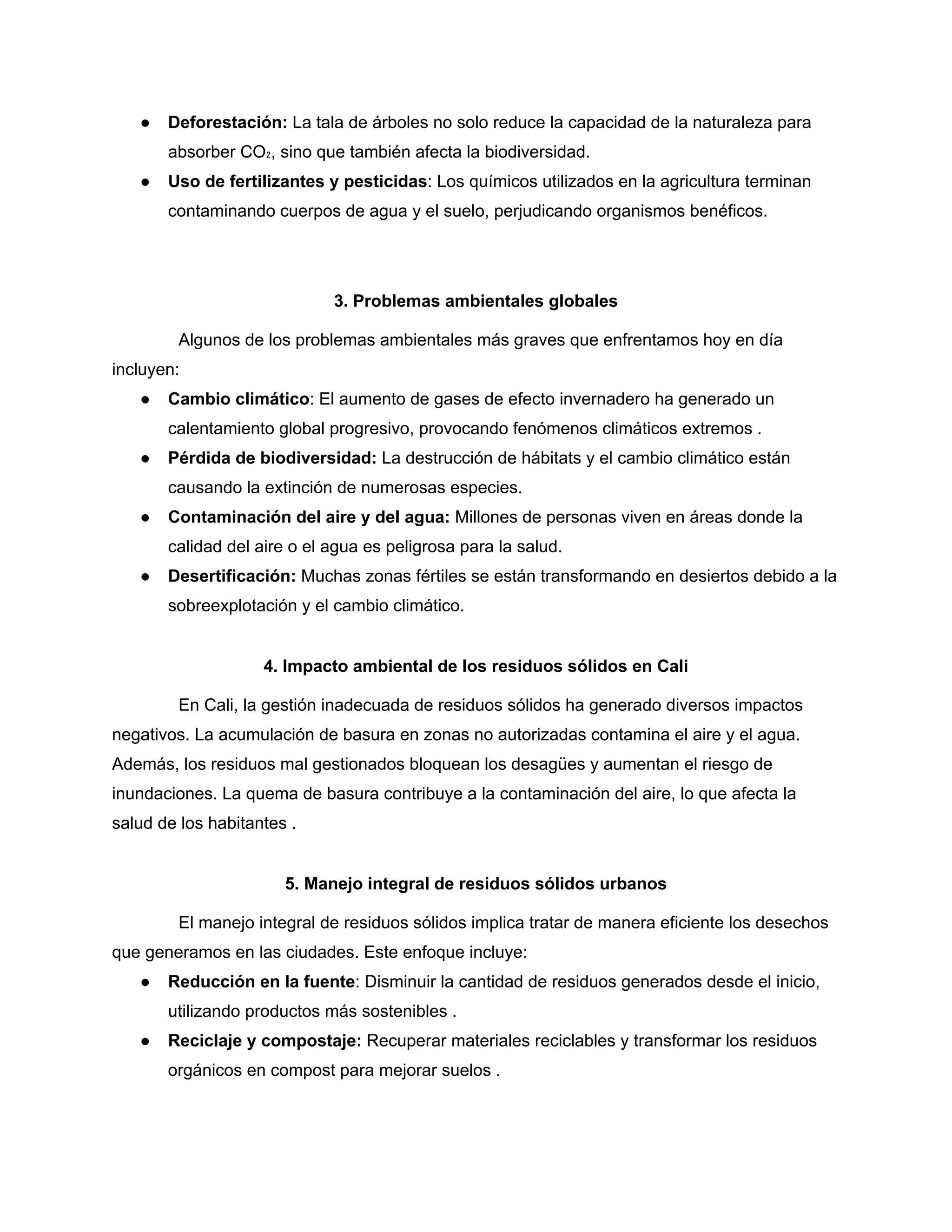 ● Deforestación: La tala de árboles no solo reduce la capacidad de la naturaleza para
absorber CO₂, sino que también afecta la biodiversidad.
● Uso de fertilizantes y pesticidas: Los químicos utilizados en la agricultura terminan
contaminando cuerpos de agua y el suelo, perjudicando organismos benéficos.
3. Problemas ambientales globales
Algunos de los problemas ambientales más graves que enfrentamos hoy en día
incluyen:
● Cambio climático: El aumento de gases de efecto invernadero ha generado un
calentamiento global progresivo, provocando fenómenos climáticos extremos .
● Pérdida de biodiversidad: La destrucción de hábitats y el cambio climático están
causando la extinción de numerosas especies.
● Contaminación del aire y del agua: Millones de personas viven en áreas donde la
calidad del aire o el agua es peligrosa para la salud.
● Desertificación: Muchas zonas fértiles se están transformando en desiertos debido a la
sobreexplotación y el cambio climático.
4. Impacto ambiental de los residuos sólidos en Cali
En Cali, la gestión inadecuada de residuos sólidos ha generado diversos impactos
negativos. La acumulación de basura en zonas no autorizadas contamina el aire y el agua.
Además, los residuos mal gestionados bloquean los desagües y aumentan el riesgo de
inundaciones. La quema de basura contribuye a la contaminación del aire, lo que afecta la
salud de los habitantes .
5. Manejo integral de residuos sólidos urbanos
El manejo integral de residuos sólidos implica tratar de manera eficiente los desechos
que generamos en las ciudades. Este enfoque incluye:
● Reducción en la fuente: Disminuir la cantidad de residuos generados desde el inicio,
utilizando productos más sostenibles .
● Reciclaje y compostaje: Recuperar materiales reciclables y transformar los residuos
orgánicos en compost para mejorar suelos .
 