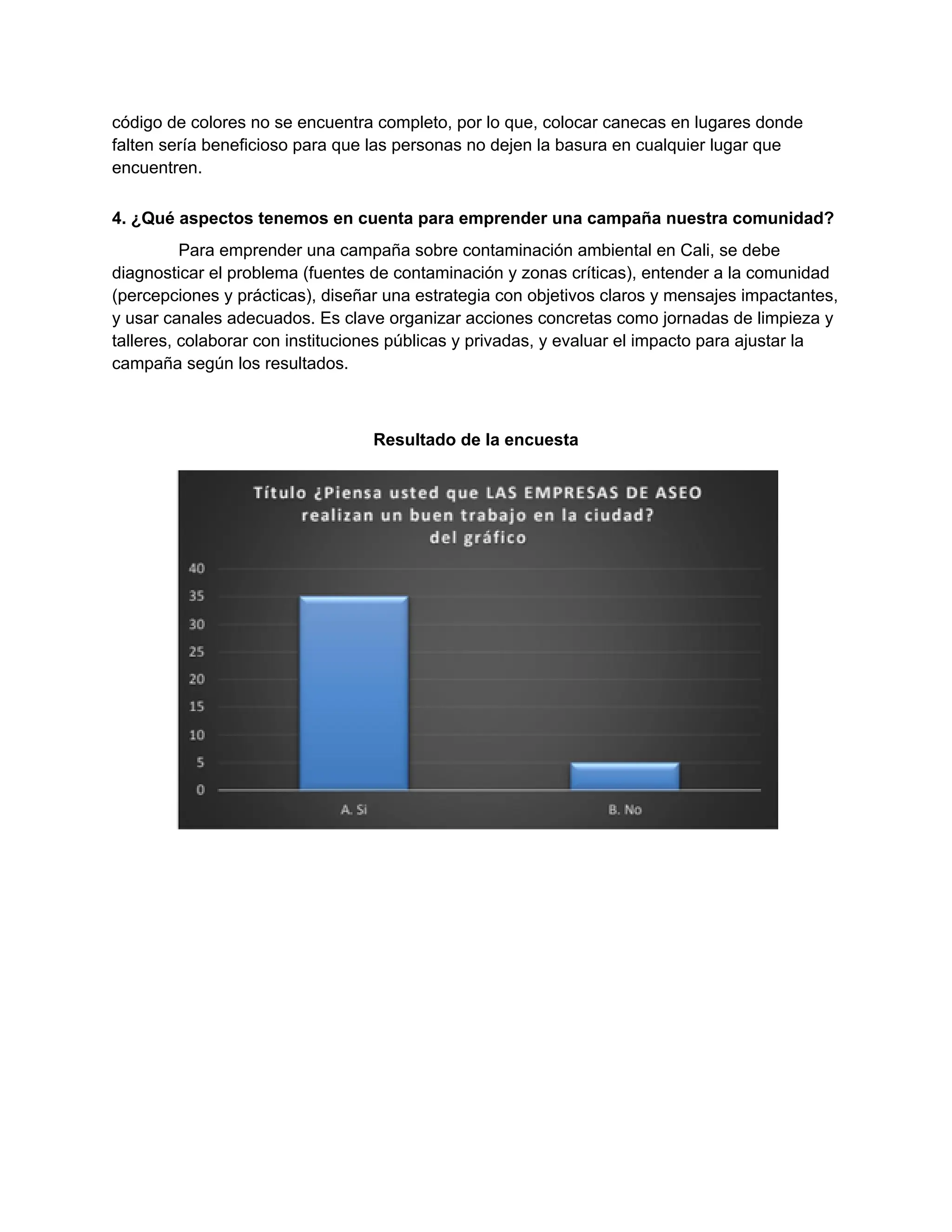 código de colores no se encuentra completo, por lo que, colocar canecas en lugares donde
falten sería beneficioso para que las personas no dejen la basura en cualquier lugar que
encuentren.
4. ¿Qué aspectos tenemos en cuenta para emprender una campaña nuestra comunidad?
Para emprender una campaña sobre contaminación ambiental en Cali, se debe
diagnosticar el problema (fuentes de contaminación y zonas críticas), entender a la comunidad
(percepciones y prácticas), diseñar una estrategia con objetivos claros y mensajes impactantes,
y usar canales adecuados. Es clave organizar acciones concretas como jornadas de limpieza y
talleres, colaborar con instituciones públicas y privadas, y evaluar el impacto para ajustar la
campaña según los resultados.
Resultado de la encuesta
 