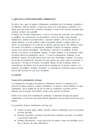 1. ¿QUE ES LA CONTAMINACIÓN AMBIENTAL?
Por tierra, aire y agua, los agentes contaminantes producidos por el ser humano perjudican a
los diferentes entornos naturales. Conocer las causas de la contaminación ambiental es el
primer paso para poder evitar el deterioro del planeta y tomar así las acciones oportunas para
construir un futuro más sostenible
El planeta nos recuerda continuamente, y cada vez de forma más recurrente, que si alteramos
su equilibrio, las consecuencias son devastadoras a través de sequías, mega incendios,
inundaciones, pérdida de la biodiversidad y desastres naturales cada vez más feroces. El
cambio climático ya es una realidad y miles de personas, animales y plantas sufren sus
efectos. La contaminación no es más que un aliciente que hace que la crisis climática avance
sin control. Nos referimos a contaminación ambiental al ingreso de sustancias químicas
nocivas en un entorno determinado. Este fenómeno repercute en el equilibrio de dicho
entorno y lo convierte en un ambiente inseguro. El medio ambiente y sus ecosistemas sufren
de manera directa los perjudiciales efectos. Y es que la contaminación ambiental es una
alternación negativa del estado natural de los seres vivos que habitan el planeta. Las causas
de este tipo de contaminación dependen de varios agentes que varían según el ecosistema al
que afecten. A lo largo de la historia, la actividad humana ha sido la principal fuente de
contaminación del planeta. Esto ha provocado la contaminación de nuestros entornos y la
alteración del equilibrio ecológico del planeta. La contaminación ambiental supone un riesgo
para la salud de todos los seres vivos del planeta.
2. CAUSAS
Causas de la contaminación del agua
La contaminación del agua se da cuando la composición de ésta se ve alterada por la
presencia de alguna sustancia o agente contaminante. Es entonces cuando hablamos de agua
contaminada. que es aquella que no solo no reúne las condiciones necesarias para ser
utilizada para el consumo sino también, resulta nociva para los ecosistemas.
Dentro de las causas de la contaminación ambiental, la alteración del agua por agentes
contaminantes es una de las más graves dado la importancia de este recurso para la vida en el
planeta.
Los principales factores contaminantes del agua son:
● Vertidos de aguas negras: fluidos cloacales, urbanos e industriales que no son tratados
de forma adecuada.
● Derrames de petróleo: provienen de perforaciones petroleras que tienen un accidente
o una práctica inadecuada.
● Productos fitosanitarios: se usan para rociar los campos. Luego son absorbidos por la
tierra y alcanzan las aguas subterráneas.
 