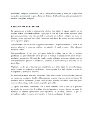 recolección, transporte y tratamiento, con lo cual se pretende evitar y minimizar la generación
de residuos e incrementar el aprovechamiento de éstos, de tal suerte que cada vez sea menor la
cantidad de residuos a disponer.
6. SEPARACIÓN EN LA FUENTE
La separación en la fuente es un mecanismo efectivo para mitigar el impacto negativo de los
residuos sólidos en el medio ambiente y prolongar la vida útil de los rellenos sanitarios, pero
para esto, necesitamos que esta actividad se convierta en un hábito cotidiano de todos los
hogares y demás grupos de la sociedad. Para separar en la fuente los residuos se deben clasificar
en los siguientes grupos:
Aprovechables: Son los residuos que por sus características se pueden reutilizar a través de un
proceso industrial o casero de reciclaje, por ejemplo: el papel y cartón, vidrio, plástico,
tetrapack y metal.
No aprovechables: A este grupo pertenecen todos los residuos que no ofrecen ninguna
posibilidad de aprovechamiento en un proceso de reciclaje o reincorporación en un proceso
productivo, por ejemplo: El icopor, los pañales, toallas higiénicas, protectores diarios, papeles
con recubrimientos plásticos o metalizados, cerámicas; el papel carbón y las envolturas de las
papas fritas.
Orgánicos: son los que se descomponen naturalmente y de forma rápida por acción biológica,
están formados por residuos de los alimentos, restos vegetales de la poda y jardinería, restos de
la carpintería y popó de las mascotas.
Lo adecuado es utilizar una bolsa de diferente color para cada uno de estos residuos; pero ten
en cuenta, que en ninguno de ellos debes depositar residuos peligrosos como: recipientes de
sustancias tóxicas o venenosas, jeringas, medicamentos, aparatos electrónicos, entre otros; pues
estos se deben entregar en los puntos designados para tal fin.
Al separar en la fuente, contribuimos con el medio ambiente y con la labor de las personas
encargadas de la recolección de residuos y los recuperadores, ya que evitamos que miles de
toneladas de material aprovechable sean depositados en el relleno sanitario, y que los
recicladores reciban el material aprovechable en óptimas condiciones de higiene.
 
