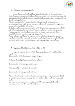 6. Problemas ambientales globales
Los problemas ambientales globales que enfrentamos hoy en día son alarmantes.
Según las empresas de aseo en Cali, Colombia, el cambio climático, la contaminación del aire
y del agua, la pérdida de biodiversidad y la gestión inadecuada de residuos son algunos de los
desafíos más significativos.
Además, la deforestación y la desertificación están afectando la salud de nuestros
ecosistemas, mientras que la escasez de recursos hídricos y la contaminación por plásticos
amenazan la sostenibilidad del planeta.
En Cali, específicamente, la contaminación del río Cauca, el mal manejo de residuos sólidos
y la deforestación en el Parque Nacional Farallones de Cali son problemas urgentes que
requieren atención inmediata. La contaminación del aire por emisiones vehiculares e
industriales también es un tema de gran preocupación.
Para abordar estos problemas, las empresas de aseo en Cali trabajan para implementar
tecnologías sostenibles, educar a la comunidad sobre la importancia del cuidado del medio
ambiente y colaborar con autoridades y otros actores para proteger nuestro planeta.
7. Impacto ambiental de los residuos sólidos en Cali
Según las empresas de aseo en Cali, el impacto ambiental de los residuos sólidos es
significativo:
Contaminación del río Cauca y otros cuerpos de agua.
Problemas de salud pública por acumulación de basura.
Contaminación del aire por quema de residuos.
Falta de reciclaje y reutilización de materiales.
Contaminación del suelo por residuos tóxicos.
Además, el mal manejo de residuos tiene impactos económicos y sociales, como pérdida de
oportunidades económicas, costos elevados para la salud pública y daño a la imagen de la
ciudad.
Las empresas de aseo promueven prácticas sostenibles como separación de residuos,
reciclaje, reutilización y disposición final adecuada.
 