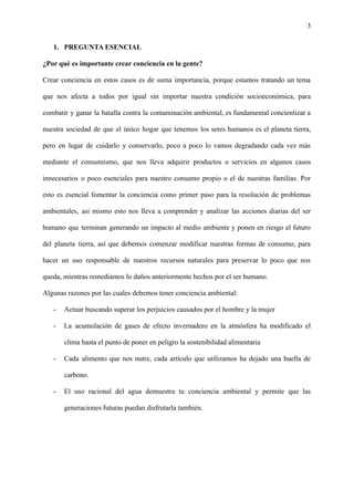 3
1. PREGUNTA ESENCIAL
¿Por qué es importante crear conciencia en la gente?
Crear conciencia en estos casos es de suma importancia, porque estamos tratando un tema
que nos afecta a todos por igual sin importar nuestra condición socioeconómica, para
combatir y ganar la batalla contra la contaminación ambiental, es fundamental concientizar a
nuestra sociedad de que el único hogar que tenemos los seres humanos es el planeta tierra,
pero en lugar de cuidarlo y conservarlo, poco a poco lo vamos degradando cada vez más
mediante el consumismo, que nos lleva adquirir productos o servicios en algunos casos
innecesarios o poco esenciales para nuestro consumo propio o el de nuestras familias. Por
esto es esencial fomentar la conciencia como primer paso para la resolución de problemas
ambientales, así mismo esto nos lleva a comprender y analizar las acciones diarias del ser
humano que terminan generando un impacto al medio ambiente y ponen en riesgo el futuro
del planeta tierra, así que debemos comenzar modificar nuestras formas de consumo, para
hacer un uso responsable de nuestros recursos naturales para preservar lo poco que nos
queda, mientras remediamos lo daños anteriormente hechos por el ser humano.
Algunas razones por las cuales debemos tener conciencia ambiental:
- Actuar buscando superar los perjuicios causados por el hombre y la mujer
- La acumulación de gases de efecto invernadero en la atmósfera ha modificado el
clima hasta el punto de poner en peligro la sostenibilidad alimentaria
- Cada alimento que nos nutre, cada artículo que utilizamos ha dejado una huella de
carbono.
- El uso racional del agua demuestra tu conciencia ambiental y permite que las
generaciones futuras puedan disfrutarla también.
 