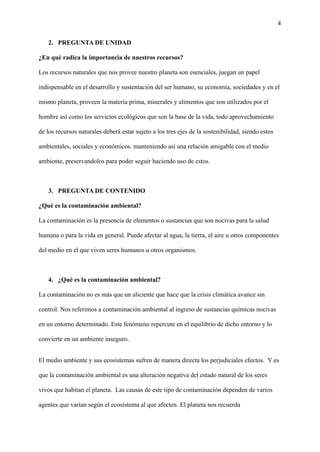 4
2. PREGUNTA DE UNIDAD
¿En qué radica la importancia de nuestros recursos?
Los recursos naturales que nos provee nuestro planeta son esenciales, juegan un papel
indispensable en el desarrollo y sustentación del ser humano, su economía, sociedades y en el
mismo planeta, proveen la materia prima, minerales y alimentos que son utilizados por el
hombre así como los servicios ecológicos que son la base de la vida, todo aprovechamiento
de los recursos naturales deberá estar sujeto a los tres ejes de la sostenibilidad, siendo estos
ambientales, sociales y económicos. manteniendo así una relación amigable con el medio
ambiente, preservandolos para poder seguir haciendo uso de estos.
3. PREGUNTA DE CONTENIDO
¿Qué es la contaminación ambiental?
La contaminación es la presencia de elementos o sustancias que son nocivas para la salud
humana o para la vida en general. Puede afectar al agua, la tierra, el aire u otros componentes
del medio en el que viven seres humanos u otros organismos.
4. ¿Qué es la contaminación ambiental?
La contaminación no es más que un aliciente que hace que la crisis climática avance sin
control. Nos referimos a contaminación ambiental al ingreso de sustancias químicas nocivas
en un entorno determinado. Este fenómeno repercute en el equilibrio de dicho entorno y lo
convierte en un ambiente inseguro.
El medio ambiente y sus ecosistemas sufren de manera directa los perjudiciales efectos. Y es
que la contaminación ambiental es una alteración negativa del estado natural de los seres
vivos que habitan el planeta. Las causas de este tipo de contaminación dependen de varios
agentes que varían según el ecosistema al que afecten. El planeta nos recuerda
 