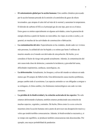 7
- El calentamiento global por la acción humana: Este cambio climático provocado
por la acción humana procede de la emisión a la atmósfera de gases de efecto
invernadero, que atrapan el calor del sol más de lo normal y aumentan la temperatura.
El dióxido de carbono (CO2) es el principal gas de este tipo, pero no es el único.
Estos gases se emiten especialmente en algunas actividades, como la generación de
energía eléctrica a partir de fuentes no renovables, los viajes en avión o coche y, en
general, en muchas de las actividades de construcción o fabricación.
- La contaminación del aire: Especialmente en las ciudades, donde cada vez vivimos
más personas, la calidad del aire ha bajado y se estima que hasta 5 millones de
muertes anuales en el mundo son derivadas de esta polución. De hecho, ya se
considera el factor de riesgo más grande actualmente. Además, la contaminación del
aire causa toda clase de dolencias y aumenta la incidencia y gravedad del asma,
dificultades respiratorias, cardíacas, neurológicas, etc.
- La deforestación: Actualmente, los bosques y selvas del mundo se reducen en nada
menos que 20 campos de fútbol al día. Esta deforestación causa muchos problemas,
porque cambia todo el ecosistema. Las especies animales se ven obligadas a emigrar o
se extinguen, el clima cambia y los fenómenos meteorológicos son cada vez más
extremos.
- La pérdida de la biodiversidad y la extinción acelerada de las especies: No solo
estamos deforestando el planeta, también estamos produciendo una extinción de
muchas especies, vegetales y animales. De hecho, libros como La sexta extinción
muestran cómo la acción humana está a punto de provocar una desaparición masiva y
veloz que tendrá terribles consecuencias. Además, la biodiversidad es necesaria y, si
se rompe este equilibrio, se producen también consecuencias más desconocidas. Por
ejemplo, una mayor probabilidad de pandemias
 