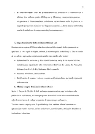8
- La contaminación a causa del plástico: Dentro del problema de la contaminación, el
plástico tiene un lugar propio, debido a que lo fabricamos y usamos tanto, que nos
ahogamos en él. Nuestros océanos están llenos, hay verdaderas «islas de plástico», es
ingerido por especies marinas y eso llega a nuestra mesa. Además de que también hay
mucho desechado en tierra que tardará siglos en desaparecer.
7. impacto ambiental de los residuos sólidos en Cali
Diariamente se generan 1700 toneladas de residuos sólidos en cali, de los cuales solo se
aprovecha el 10% según el Dagma, también, el mal manejo de las basuras y la falta de cultura
de los caleños representan impactos ambientales más grandes tales como:
● Contaminación, alteración y deterioro de los suelos, aire y de las fuentes hídricas
subterráneas o superficiales tales como los ríos (Río Cali, Río Cauca, Río Pance, Río
Cañaveralejo, Río Lili, Río Meléndez, Río Aguacatal).
● Focos de infecciones y malos olores.
● Proliferación de insectos vectores, roedores y diferentes plagas que pueden transmitir
enfermedades.
8. Manejo integral de residuos sólidos urbanos
Según el Dagma, la Alcaldía de Cali realiza acciones educativas y de inclusión con la
población de recicladores, así como programas de sensibilización a la comunidad caleña
sobre la importancia de realizar separación de elementos en sus hogares.
También cuenta con programas de gestión integral de residuos sólidos los cuales son
aplicados en eventos masivos, centros comerciales, supermercados, almacenes de cadena e
instituciones educativas.
 