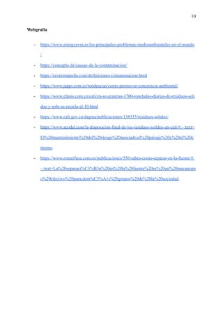 10
Webgrafía
- https://www.energyavm.es/los-principales-problemas-medioambientales-en-el-mundo
/
- https://concepto.de/causas-de-la-contaminacion/
- https://economipedia.com/definiciones/contaminacion.html
- https://www.jappi.com.co/tendencias/como-promover-conciencia-ambiental/
- https://www.elpais.com.co/cali/en-se-generan-1700-toneladas-diarias-de-residuos-soli
dos-y-solo-se-recicla-el-10.html
- https://www.cali.gov.co/dagma/publicaciones/138335/residuos-solidos/
- https://www.acodal.com/la-disposicion-final-de-los-residuos-solidos-en-cali/#:~:text=
El%20mantenimiento%20del%20riesgo%20asociado,el%20paisaje%20y%20el%20e
ntorno.
- https://www.emserfusa.com.co/publicaciones/556/sabes-como-separar-en-la-fuente/#:
~:text=La%20separaci%C3%B3n%20en%20la%20fuente%20es%20un%20mecanism
o%20efectivo%20para,dem%C3%A1s%20grupos%20de%20la%20sociedad.
 