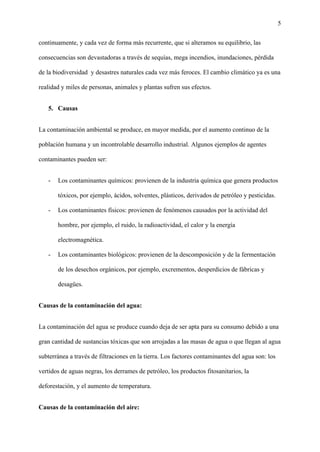 5
continuamente, y cada vez de forma más recurrente, que si alteramos su equilibrio, las
consecuencias son devastadoras a través de sequías, mega incendios, inundaciones, pérdida
de la biodiversidad y desastres naturales cada vez más feroces. El cambio climático ya es una
realidad y miles de personas, animales y plantas sufren sus efectos.
5. Causas
La contaminación ambiental se produce, en mayor medida, por el aumento continuo de la
población humana y un incontrolable desarrollo industrial. Algunos ejemplos de agentes
contaminantes pueden ser:
- Los contaminantes químicos: provienen de la industria química que genera productos
tóxicos, por ejemplo, ácidos, solventes, plásticos, derivados de petróleo y pesticidas.
- Los contaminantes físicos: provienen de fenómenos causados por la actividad del
hombre, por ejemplo, el ruido, la radioactividad, el calor y la energía
electromagnética.
- Los contaminantes biológicos: provienen de la descomposición y de la fermentación
de los desechos orgánicos, por ejemplo, excrementos, desperdicios de fábricas y
desagües.
Causas de la contaminación del agua:
La contaminación del agua se produce cuando deja de ser apta para su consumo debido a una
gran cantidad de sustancias tóxicas que son arrojadas a las masas de agua o que llegan al agua
subterránea a través de filtraciones en la tierra. Los factores contaminantes del agua son: los
vertidos de aguas negras, los derrames de petróleo, los productos fitosanitarios, la
deforestación, y el aumento de temperatura.
Causas de la contaminación del aire:
 
