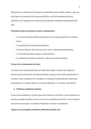 6
Mayormente se relacionan con la quema de combustibles fósiles (carbón, petróleo y gas) que
tiene lugar en la extracción de los pozos petrolíferos, en el funcionamiento del sector
industrial y en el transporte por carretera (la principal causa mundial de contaminación del
aire).
Principales fuentes productoras de gases contaminantes:
- La extracción de hidrocarburos provenientes de los campos de petróleo, de carbón y
de gas.
- La combustión de combustibles (transporte)
- El proceso digestivo de los bovinos por la masiva industria agrícola-ganadera.
- La actividad microbiana en aguas servidas (cloacas).
- La combustión de bosques tropicales y sabanas (incendios forestales).
Causas de la contaminación del suelo:
Las causas de la contaminación del suelo están relacionadas al aumento de compuestos
químicos que provienen de la actividad del hombre y que provocan cambios perjudiciales en
el terreno. Estos son algunos de los ejemplos: Los tanques de almacenamiento subterráneo,
los pesticidas, los residuos urbanos, los residuos industriales, y la minería a cielo abierto.
6. Problemas ambientales globales
Conocer estos problemas es el primer paso para comenzar a resolverlos, y crear conciencia en
nuestras sociedades también es uno de estos, por lo cual debemos promover el uso consciente
de nuestros recursos para no terminar de afectarlos sino tratar de remediarlos.
Algunos de los principales problemas ambientales globales son:
 