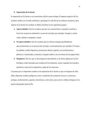 9
9. Separación de la fuente
la separación en la fuente es un mecanismo efectivo para mitigar el impacto negativo de los
residuos sólidos en el medio ambiente y prolongar la vida útil de los rellenos sanitarios, para
separar en la fuente los residuos se deben clasificar en los siguientes grupos:
● Aprovechables: Son los residuos que por sus características se pueden reutilizar a
través de un proceso industrial o casero de reciclaje, por ejemplo: el papel y cartón,
vidrio, plástico, tetrapack y metal.
● No aprovechables: Son los residuos que no ofrecen ninguna posibilidad de
aprovechamiento en un proceso de reciclaje o reincorporación, por ejemplo: El icopor,
los pañales, toallas higiénicas, protectores diarios, papeles con recubrimientos
plásticos o metalizados, cerámicas; el papel carbón y las envolturas de las papas fritas.
● Orgánicos: Son los que se descomponen naturalmente y de forma rápida por acción
biológica, están formados por residuos de los alimentos, restos vegetales de la poda y
jardinería, restos de la carpintería y popó de las mascotas.
Un punto que es importante resaltar en la separación de la fuente es que en ninguno de ellos
debes depositar residuos peligrosos como: recipientes de sustancias tóxicas o venenosas,
jeringas, medicamentos, aparatos electrónicos, entre otros; pues estos se deben entregar en los
puntos designados para tal fin.
 