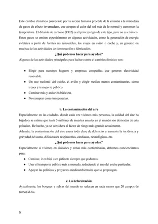 Este cambio climático provocado por la acción humana procede de la emisión a la atmósfera
de gases de efecto invernadero, que atrapan el calor del sol más de lo normal y aumentan la
temperatura. El dióxido de carbono (CO2) es el principal gas de este tipo, pero no es el único.
Estos gases se emiten especialmente en algunas actividades, como la generación de energía
eléctrica a partir de fuentes no renovables, los viajes en avión o coche y, en general, en
muchas de las actividades de construcción o fabricación.
¿Qué podemos hacer para ayudar?
Algunas de las actividades principales para luchar contra el cambio climático son:
● Elegir para nuestros hogares y empresas compañías que generen electricidad
renovable.
● Un uso racional del coche, el avión y elegir medios menos contaminantes, como
trenes y transporte público.
● Caminar más y andar en bicicleta.
● No comprar cosas innecesarias.
b. La contaminación del aire
Especialmente en las ciudades, donde cada vez vivimos más personas, la calidad del aire ha
bajado y se estima que hasta 5 millones de muertes anuales en el mundo son derivadas de esta
polución. De hecho, ya se considera el factor de riesgo más grande actualmente.
Además, la contaminación del aire causa toda clase de dolencias y aumenta la incidencia y
gravedad del asma, dificultades respiratorias, cardíacas, neurológicas, etc.
¿Qué podemos hacer para ayudar?
Especialmente si vivimos en ciudades y zonas más contaminadas, debemos concienciarnos
para:
● Caminar, ir en bici o en patinete siempre que podamos.
● Usar el transporte público más a menudo, reduciendo el uso del coche particular.
● Apoyar las políticas y proyectos medioambientales que se propongan.
c. La deforestación
Actualmente, los bosques y selvas del mundo se reducen en nada menos que 20 campos de
fútbol al día.
5
 