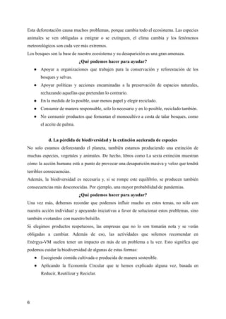 Esta deforestación causa muchos problemas, porque cambia todo el ecosistema. Las especies
animales se ven obligadas a emigrar o se extinguen, el clima cambia y los fenómenos
meteorológicos son cada vez más extremos.
Los bosques son la base de nuestro ecosistema y su desaparición es una gran amenaza.
¿Qué podemos hacer para ayudar?
● Apoyar a organizaciones que trabajen para la conservación y reforestación de los
bosques y selvas.
● Apoyar políticas y acciones encaminadas a la preservación de espacios naturales,
rechazando aquellas que pretendan lo contrario.
● En la medida de lo posible, usar menos papel y elegir reciclado.
● Consumir de manera responsable, solo lo necesario y en lo posible, reciclado también.
● No consumir productos que fomentan el monocultivo a costa de talar bosques, como
el aceite de palma.
d. La pérdida de biodiversidad y la extinción acelerada de especies
No solo estamos deforestando el planeta, también estamos produciendo una extinción de
muchas especies, vegetales y animales. De hecho, libros como La sexta extinción muestran
cómo la acción humana está a punto de provocar una desaparición masiva y veloz que tendrá
terribles consecuencias.
Además, la biodiversidad es necesaria y, si se rompe este equilibrio, se producen también
consecuencias más desconocidas. Por ejemplo, una mayor probabilidad de pandemias.
¿Qué podemos hacer para ayudar?
Una vez más, debemos recordar que podemos influir mucho en estos temas, no solo con
nuestra acción individual y apoyando iniciativas a favor de solucionar estos problemas, sino
también «votando» con nuestro bolsillo.
Si elegimos productos respetuosos, las empresas que no lo son tomarán nota y se verán
obligadas a cambiar. Además de eso, las actividades que solemos recomendar en
Enérgya-VM suelen tener un impacto en más de un problema a la vez. Esto significa que
podemos cuidar la biodiversidad de algunas de estas formas:
● Escogiendo comida cultivada o producida de manera sostenible.
● Aplicando la Economía Circular que te hemos explicado alguna vez, basada en
Reducir, Reutilizar y Reciclar.
6
 