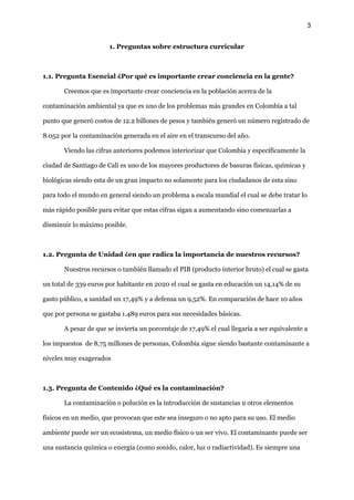 3
1. Preguntas sobre estructura curricular
1.1. Pregunta Esencial ¿Por qué es importante crear conciencia en la gente?
Creemos que es importante crear conciencia en la población acerca de la
contaminación ambiental ya que es uno de los problemas más grandes en Colombia a tal
punto que generó costos de 12.2 billones de pesos y también generó un número registrado de
8.052 por la contaminación generada en el aire en el transcurso del año.
Viendo las cifras anteriores podemos interiorizar que Colombia y específicamente la
ciudad de Santiago de Cali es uno de los mayores productores de basuras físicas, químicas y
biológicas siendo esta de un gran impacto no solamente para los ciudadanos de esta sino
para todo el mundo en general siendo un problema a escala mundial el cual se debe tratar lo
más rápido posible para evitar que estas cifras sigan a aumentando sino comenzarlas a
disminuir lo máximo posible.
1.2. Pregunta de Unidad ¿en que radica la importancia de nuestros recursos?
Nuestros recursos o también llamado el PIB (producto interior bruto) el cual se gasta
un total de 339 euros por habitante en 2020 el cual se gasta en educación un 14,14% de su
gasto público, a sanidad un 17,49% y a defensa un 9,52%. En comparación de hace 10 años
que por persona se gastaba 1.489 euros para sus necesidades básicas.
A pesar de que se invierta un porcentaje de 17,49% el cual llegaría a ser equivalente a
los impuestos de 8,75 millones de personas, Colombia sigue siendo bastante contaminante a
niveles muy exagerados
1.3. Pregunta de Contenido ¿Qué es la contaminación?
La contaminación o polución es la introducción de sustancias u otros elementos
físicos en un medio, que provocan que este sea inseguro o no apto para su uso.​El medio
ambiente puede ser un ecosistema, un medio físico o un ser vivo. El contaminante puede ser
una sustancia química o energía (como sonido, calor, luz o radiactividad). Es siempre una
 