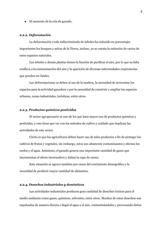 5
● El aumento de la cría de ganado.
2.2.2. Deforestación
La deforestación o tala indiscriminada de árboles ha reducido en porcentajes
importantes los bosques y selvas de la Tierra, incluso, ya se cuenta la extinción de varios de
estos espacios naturales.
Los árboles y demás plantas tienen la función de purificar el aire, por lo que su falta
conlleva a la contaminación del aire y la aparición de diversas enfermedades respiratorias
que pueden ser fatales.
Las deforestaciones se deben al uso de la madera, la necesidad de acrecentar los
espacios para la actividad ganadera o por la necesidad de construir y ampliar los espacios
urbanos, zonas industriales, turísticas, entre otros.
2.2.3. Productos químicos pesticidas
El sector agropecuario es uno de los que hace mayor uso de productos químicos y
pesticidas, y esto tiene que ver con los métodos de cultivo y cuidado que implican las
actividades de este sector.
Cierto es que los agricultores deben hacer uso de tales productos a fin de proteger los
cultivos de frutas y vegetales, sin embargo, estos son altamente contaminantes y afectan los
suelos y el agua. Asimismo, el ganado genera una importante cantidad de gases que
incrementan el efecto invernadero y dañan la capa de ozono.
Esta situación se agrava también por causa del crecimiento demográfico y la
necesidad de producir mayor cantidad de alimentos.
2.2.4. Desechos industriales y domésticos
Las actividades industriales producen gran cantidad de desechos tóxicos para el
medio ambiente como gases, químicos, solventes, entre otros. Muchos de estos desechos son
expulsados de manera directa e ilegal al agua o el aire, contaminándolos y provocando daños
 