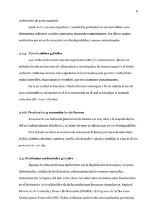 6
ambientales de gran magnitud.
Igual ocurre con una importante cantidad de productos de uso doméstico como
detergentes, solventes o aceites, productos altamente contaminantes. Por ello se sugiere
sustituirlos por otros de características biodegradables y menos contaminantes.
2.2.5. Combustibles y fósiles
Los combustibles fósiles son un importante factor de contaminación. Desde los
métodos de extracción como de refinamiento y uso impactan de manera negativa el medio
ambiente. Entre los recursos más explotados de la naturaleza para generar combustibles
están el petróleo, el gas natural y el carbón, que son altamente contaminantes.
En la actualidad se han desarrollado diversas tecnologías a fin de reducir el uso de
esos combustibles, en especial en el área automotriz en el cual ya introdujo al mercado
vehículos eléctricos e híbridos.
2.2.6. Produccion y acumulacion de basura
Actualmente los índices de producción de basura son muy altos y la mayoría deriva
del uso indiscriminado del plástico, así como de otros productos que no son biodegradables.
Para reducir su efecto se recomienda seleccionar la basura por tipos de materiales
(vidrio, plástico, aluminio, cartón o papel), a fin de poder tratarla o reutilizarla a través de los
procesos de reciclaje.
2.3. Problemas ambientales globales
Algunos de estos problemas ambientales son la degradación de bosques y de suelo,
deforestación, pérdida de biodiversidad, sobreexplotación de recursos renovables,
contaminación del agua y del aire, entre otros. Los anteriores escenarios están involucrados
en el detrimento de la calidad de vida de las poblaciones humanas circundantes. Según el
Ministerio de Ambiente y Desarrollo Sostenible (MADS) y el Programa de las Naciones
Unidas para el Desarrollo (PNUD), los problemas ambientales son impulsados por fuerzas
 