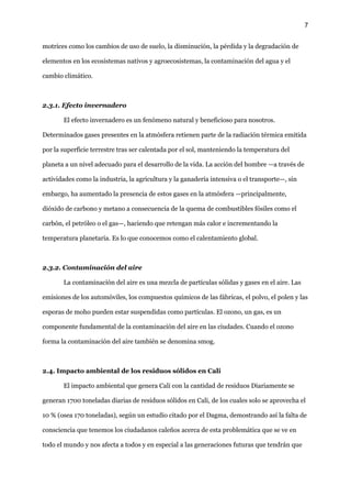 7
motrices como los cambios de uso de suelo, la disminución, la pérdida y la degradación de
elementos en los ecosistemas nativos y agroecosistemas, la contaminación del agua y el
cambio climático.
2.3.1. Efecto invernadero
El efecto invernadero es un fenómeno natural y beneficioso para nosotros.
Determinados gases presentes en la atmósfera retienen parte de la radiación térmica emitida
por la superficie terrestre tras ser calentada por el sol, manteniendo la temperatura del
planeta a un nivel adecuado para el desarrollo de la vida. La acción del hombre —a través de
actividades como la industria, la agricultura y la ganadería intensiva o el transporte—, sin
embargo, ha aumentado la presencia de estos gases en la atmósfera —principalmente,
dióxido de carbono y metano a consecuencia de la quema de combustibles fósiles como el
carbón, el petróleo o el gas—, haciendo que retengan más calor e incrementando la
temperatura planetaria. Es lo que conocemos como el calentamiento global.
2.3.2. Contaminación del aire
La contaminación del aire es una mezcla de partículas sólidas y gases en el aire. Las
emisiones de los automóviles, los compuestos químicos de las fábricas, el polvo, el polen y las
esporas de moho pueden estar suspendidas como partículas. El ozono, un gas, es un
componente fundamental de la contaminación del aire en las ciudades. Cuando el ozono
forma la contaminación del aire también se denomina smog.
2.4. Impacto ambiental de los residuos sólidos en Cali
El impacto ambiental que genera Cali con la cantidad de residuos Diariamente se
generan 1700 toneladas diarias de residuos sólidos en Cali, de los cuales solo se aprovecha el
10 % (osea 170 toneladas), según un estudio citado por el Dagma, demostrando así la falta de
consciencia que tenemos los ciudadanos caleños acerca de esta problemática que se ve en
todo el mundo y nos afecta a todos y en especial a las generaciones futuras que tendrán que
 