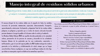 El manejo integral de los residuos sólidos son el conjunto de todas las medidas
necesarias de prevención, minimización, separación, almacenamiento, transporte,
aprovechamiento, valorización, tratamiento, y disposición final de los residuos sólidos
peligrosos, no peligrosos y especiales que se realiza de manera adecuada buscando
prevenir disminuir el riesgo de posibles afectaciones sobre la salud y el ambiente.
Los Residuos Sólidos Urbanos (RSU) son aquellos desechos producidos en la comunidad
urbana, provenientes de los procesos de consumo y desarrollo de las actividades
humanas. Además de los producidos por los usos residenciales, comerciales e
institucionales, y por el aseo del espacio público, los RSU también incluyen los residuos
generados en las industrias y establecimientos de salud, siempre que no tengan
características tóxicas ni peligrosas, en cuyo caso constituyen residuos de otro tipo,
que deben ser manejadas según lo establecen las normativas específicas.
¿Y EN COLOMBIA?
El Manejo Integral de los residuos sólidos, es una disciplina integrada al control de la generación, almacenamiento, recolección, transferencia
y transporte, tratamiento y evacuación de los desechos sólidos para que se armonice con los principios de salud pública, protección
ambiental, economía, ingeniería y conservación estética de un país determinado.
Manejo integral de residuos sólidos urbanos
Para el diseño y ejecución del Plan de Manejo Integral de Residuos Sólidos se conformará al
interior de la organización un grupo de gestión, conformado por el personal técnico y
administrativo.
Realizar el diagnóstico ambiental.
Formular el compromiso institucional.
Diseñar el Plan de Manejo Integral de Residuos Sólidos.
Diseñar la estructura funcional y asignar responsabilidades.
Definir y establecer mecanismos de coordinación.
Gestionar el presupuesto del Plan de Manejo Integral de Residuos Sólidos.
Velar por la ejecución del Plan de Manejo Integral de Residuos Sólidos.
Realizar campañas de capacitación periódicas.
Elaborar informes y reportes a las autoridades de vigilancia y control.
 