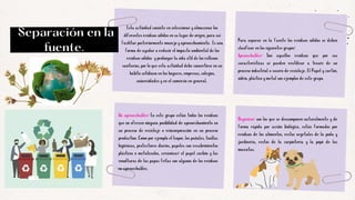 Para separar en la fuente los residuos sólidos se deben
clasificar en los siguientes grupos:
Aprovechables: Son aquellos residuos que por sus
características se pueden reutilizar a través de un
proceso industrial o casero de reciclaje. El Papel y cartón,
vidrio, plástico y metal son ejemplos de este grupo.
Separación en la
fuente.
Esta actividad consiste en seleccionar y almacenar los
diferentes residuos sólidos en su lugar de origen, para así
facilitar posteriormente manejo y aprovechamiento. Es una
forma de ayudar a reducir el impacto ambiental de los
residuos sólidos y prolongar la vida útil de los rellenos
sanitarios, por lo que esta actividad debe convertirse en un
hábito cotidiano en los hogares, empresas, colegios,
universidades y en el comercio en general.
No aprovechables: En este grupo están todos los residuos
que no ofrecen ninguna posibilidad de aprovechamiento en
un proceso de reciclaje o reincorporación en un proceso
productivo. Como por ejemplo el Icopor, los pañales, toallas
higiénicas, protectores diarios, papeles con recubrimientos
plásticos o metalizados, cerámicas; el papel carbón y las
envolturas de las papas fritas son algunos de los residuos
no aprovechables.
Orgánicos: son los que se descomponen naturalmente y de
forma rápida por acción biológica, están formados por
residuos de los alimentos, restos vegetales de la poda y
jardinería, restos de la carpintería y la popó de las
mascotas.
 