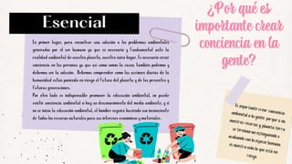 Es importante crear conciencia
ambiental a la gente, porque si no,
nuestros recursos y planeta tierra
se terminaran extinguiendo o
acabando con la especie humana,
es nuestra vida la que está en
riesgo.
En primer lugar, para encontrar una solución a los problemas ambientales
generados por el ser humano ya que es necesario y fundamental ante la
realidad ambiental de nuestro planeta, nuestro único hogar. Es necesario crear
conciencia en las personas ya que así como somos la causa también podemos y
debemos ser la solución. Debemos comprender como las acciones diarias de la
humanidad están poniendo en riesgo el futuro del planeta y de las presentes y
futuras generaciones.
Por otro lado es indispensable promover la educación ambiental, no puede
existir conciencia ambiental si hay un desconocimiento del medio ambiente, y si
no se inicia la educación ambiental, el hombre seguirá haciendo uso inconsciente
de todos los recursos naturales para sus intereses económicos y materiales.


Esencial
¿Por qué es
¿Por qué es
¿Por qué es
importante crear
importante crear
importante crear
conciencia en la
conciencia en la
conciencia en la
gente?
gente?
gente?
 