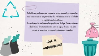 Se habla de contaminación cuando en un entorno entran elementos
o sustancias que no son propias de él y por las cuales se ve afectado
el equilibrio del ecosistema.
Estos elementos contaminantes pueden ser de tipo físicos, químicos
o biológicos y deterioran medios como el agua, el suelo o el aire
cuando se presentan en concentraciones muy elevadas.


¿Qué es
¿Qué es
contaminación?
contaminación?
 