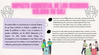 Un residuo sólido es un material que se desecha después
de que haya realizado un trabajo o cumplido con su
misión. Su problema se reduce a que se producen en
grandes cantidades, son de difícil eliminación y la
mayoría de ellos tardan mucho tiempo en
descomponerse o no se descomponen. Lo que tienen como
consecuencia que los residuos se van acumulando en el
ambiente y generan gran contaminación en el mismo
Diariamente se generan 1700 toneladas de residuos sólidos en Santiago de Cali, de los
cuales solo se aprovecha el 10% según el estudio citado por el Dagma en el marco del Día
Mundial del Reciclaje. De acuerdo con la autoridad ambiental de Cali, el poco
tratamiento a los residuos sólidos se debe a que en los hogares caleños aun no se
encuentra la cultura de separar elementos a la hora de depositar los desechos.
El manejo de los residuos sólidos generados por la población caleña se convierte en un factor
relevante por su impacto social y ambiental. Las consecuencias del mal manejo de los residuos
sólidos son el calentamiento global, pues estos al descomponerse crean químicos que dañan la
capa de ozono, permitiendo que los rayos de sol entren directamente a nuestro planeta,
también contaminan el suelo, producen enfermedades, entre otras cosas, teniendo así un gran
impacto ambiental negativo en la ciudad de Cali.
 
