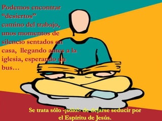 Podemos encontrar
“desiertos”
camino del trabajo,
unos momentos de
silencio sentados en
casa, llegando antes a la
iglesia, esperando un
bus…




         Se trata sólo -¡sólo!- de dejarse seducir por
                     el Espíritu de Jesús.
 