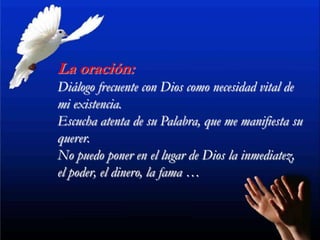 La oración:
Diálogo frecuente con Dios como necesidad vital de
mi existencia.
Escucha atenta de su Palabra, que me manifiesta su
querer.
No puedo poner en el lugar de Dios la inmediatez,
el poder, el dinero, la fama …
 