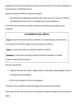Después les diré que en los cuentos se diferencian tres momentos: inicio, nudo y desenlace, y
los guiaré para ir definiendo cada uno.
Luego les propongo oralmente la siguiente consigna:
• Considerando las imágenes que ordenaste del cuento; escribí en cada una el nombre
del momento del cuento al que corresponde (inicio, nudo y desenlace).
Al finalizar esta actividad les entrego la siguiente fotocopia para que peguen en sus
cuadernos:
Escribo en el pizarrón:
• Luego de la lectura del cuento, imaginate qué otra cosa podría pasar después de que la
princesa encontró al gatopato.
• Escribí otro final para la historia del gatopato.
Al finalizar esta actividad se comparten algunas de las producciones logradas.
Como cierre de esta clase les escribo en el pizarrón la siguiente consigna como tarea para el
hogar:
LOS MOMENTOS DEL CUENTO:
Inicio: es la parte inicial del cuento, se presenta al o los personajes, se los describe,
se menciona y/o describe el lugar en el que transcurre la historia.
Nudo: es la parte del cuento en la que se presenta el conflicto.
Desenlace: en esta parte del cuento surge una solución al problema, es cuando
finaliza la narración de la historia.
 