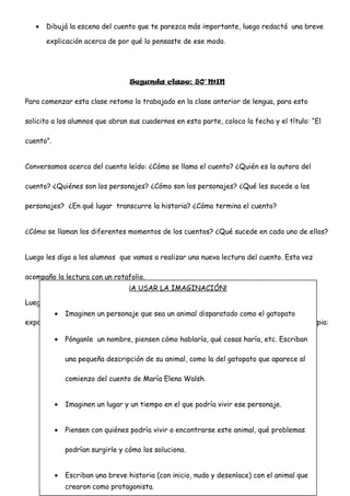 • Dibujá la escena del cuento que te parezca más importante, luego redactá una breve
explicación acerca de por qué lo pensaste de ese modo.
Segunda clase: 80`MIN
Para comenzar esta clase retomo lo trabajado en la clase anterior de lengua, para esto
solicito a los alumnos que abran sus cuadernos en esta parte, coloco la fecha y el título: “El
cuento”.
Conversamos acerca del cuento leído: ¿Cómo se llama el cuento? ¿Quién es la autora del
cuento? ¿Quiénes son los personajes? ¿Cómo son los personajes? ¿Qué les sucede a los
personajes? ¿En qué lugar transcurre la historia? ¿Cómo termina el cuento?
¿Cómo se llaman los diferentes momentos de los cuentos? ¿Qué sucede en cada uno de ellos?
Luego les digo a los alumnos que vamos a realizar una nueva lectura del cuento. Esta vez
acompaño la lectura con un rotafolio.
Luego les digo que van a realizar un trabajo grupal, les cuento que vamos a realizar una
exposición en la galería de la escuela y les entrego las siguientes consignas en una fotocopia:
¡A USAR LA IMAGINACIÓN!
• Imaginen un personaje que sea un animal disparatado como el gatopato
• Pónganle un nombre, piensen cómo hablaría, qué cosas haría, etc. Escriban
una pequeña descripción de su animal, como la del gatopato que aparece al
comienzo del cuento de María Elena Walsh.
• Imaginen un lugar y un tiempo en el que podría vivir ese personaje.
• Piensen con quiénes podría vivir o encontrarse este animal, qué problemas
podrían surgirle y cómo los soluciona.
• Escriban una breve historia (con inicio, nudo y desenlace) con el animal que
crearon como protagonista.
 