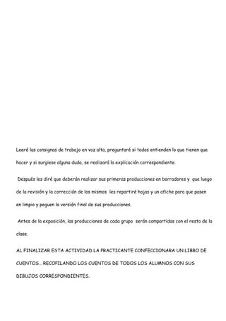 Leeré las consignas de trabajo en voz alta, preguntaré si todos entienden lo que tienen que
hacer y si surgiese alguna duda, se realizará la explicación correspondiente.
Después les diré que deberán realizar sus primeras producciones en borradores y que luego
de la revisión y la corrección de los mismos les repartiré hojas y un afiche para que pasen
en limpio y peguen la versión final de sus producciones.
Antes de la exposición, las producciones de cada grupo serán compartidas con el resto de la
clase.
AL FINALIZAR ESTA ACTIVIDAD LA PRACTICANTE CONFECCIONARA UN LIBRO DE
CUENTOS… RECOPILANDO LOS CUENTOS DE TODOS LOS ALUMNOS CON SUS
DIBUJOS CORRESPONDIENTES.
 