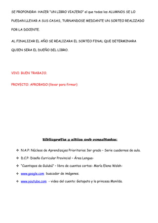SE PROPONDRA: HACER “UN LIBRO VIAJERO” el que todos los ALUMNOS SE LO
PUEDAN LLEVAR A SUS CASAS, TURNANDOSE MEDIANTE UN SORTEO REALIZADO
POR LA DOCENTE.
AL FINALIZAR EL AÑO SE REALIZARA EL SORTEO FINAL QUE DETERMINARA
QUIEN SERA EL DUEÑO DEL LIBRO.
VIVI: BUEN TRABAJO.
PROYECTO: APROBADO (llevar para firmar)
Bibliografía y sitios web consultados:
 N.A.P: Núcleos de Aprendizajes Prioritarios 3er grado – Serie cuadernos de aula.
 D.C.P: Diseño Curricular Provincial – Área Lengua-
 “Cuentopos de Gulubú” – libro de cuentos cortos- María Elena Walsh-
 www.google.com buscador de imágenes.
 www.youtube.com - video del cuento: Gatopato y la princesa Monilda.
 