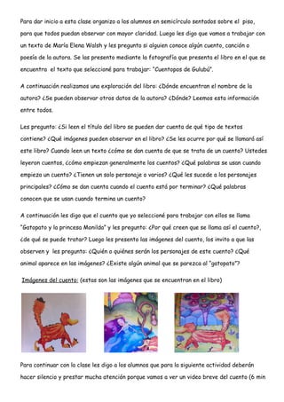 Para dar inicio a esta clase organizo a los alumnos en semicírculo sentados sobre el piso,
para que todos puedan observar con mayor claridad. Luego les digo que vamos a trabajar con
un texto de María Elena Walsh y les pregunto si alguien conoce algún cuento, canción o
poesía de la autora. Se las presento mediante la fotografía que presenta el libro en el que se
encuentra el texto que seleccioné para trabajar: “Cuentopos de Gulubú”.
A continuación realizamos una exploración del libro: ¿Dónde encuentran el nombre de la
autora? ¿Se pueden observar otros datos de la autora? ¿Dónde? Leemos esta información
entre todos.
Les pregunto: ¿Si leen el título del libro se pueden dar cuenta de qué tipo de textos
contiene? ¿Qué imágenes pueden observar en el libro? ¿Se les ocurre por qué se llamará así
este libro? Cuando leen un texto ¿cómo se dan cuenta de que se trata de un cuento? Ustedes
leyeron cuentos, ¿cómo empiezan generalmente los cuentos? ¿Qué palabras se usan cuando
empieza un cuento? ¿Tienen un solo personaje o varios? ¿Qué les sucede a los personajes
principales? ¿Cómo se dan cuenta cuando el cuento está por terminar? ¿Qué palabras
conocen que se usan cuando termina un cuento?
A continuación les digo que el cuento que yo seleccioné para trabajar con ellos se llama
“Gatopato y la princesa Monilda” y les pregunto: ¿Por qué creen que se llama así el cuento?,
¿de qué se puede tratar? Luego les presento las imágenes del cuento, los invito a que las
observen y les pregunto: ¿Quién o quiénes serán los personajes de este cuento? ¿Qué
animal aparece en las imágenes? ¿Existe algún animal que se parezca al “gatopato”?
Imágenes del cuento: (estas son las imágenes que se encuentran en el libro)
Para continuar con la clase les digo a los alumnos que para la siguiente actividad deberán
hacer silencio y prestar mucha atención porque vamos a ver un video breve del cuento (6 min
 
