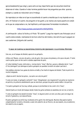 aproximadamente) que elegí, y para esto es muy importante que me escuchen mientras
observan el video. Cuando el video termine podrán hacer las preguntas que ellos quieran,
siempre y cuando se relacionen con el trabajo.
Se reproduce un video en el que va sucediendo el cuento a medida que lo voy leyendo en voz
alta. Al finalizar el cuento, les pregunto si les gustó, y se realiza una nueva puesta en común
en la que se comprueban o no, las hipótesis y anticipaciones formuladas inicialmente.
http://www.youtube.com/watch?v=HIrfyff1fVc
A continuación coloco la fecha y el título: “El cuento”. Luego les reparto una fotocopia con el
cuento seleccionado, realizamos la lectura colectiva del mismo y les solicito que lo peguen en
sus cuadernos. (Adjunto del cuento).
Y aquí se cuenta la maravillosa historia del Gatopato y la princesa Monilda :
Una vez, en el bosque de Gulubú, apareció un gatopato.
¿Cómo era? Bueno, con pico de pato y cola de gato. Con un poco de plumas y otro poco de pelo. Y tenía
cuatro patas, pero en las cuatro calzaba zapatones de pato.
¿Y cómo hablaba? Lunes, miércoles y viernes decía: “miau”. Martes, jueves y sábados decía: “cuac”
¿Y los domingos? Los domingos el pobre gatopato se quedaba turulato sin saber qué decir.
Una mañana calurosa tuvo ganas de darse un baño y fue hasta la laguna de Gulubú. Toda la patería lo
recibió indignada.
-¿Qué es esto?-decían los patos-, ¿un pato con cola de gato?
Y como era lunes, el gatopato contestó:” miau”. ¡Imagínense!, ¿se imaginaron? Los patos se reunieron
en patota y le pidieron amablemente que se marchara, porque los gatos suelen dañar a los patitos.
Y el pobre gatopato se fue muy callado, porque si protestaba le iba a salir otro “miau”.
Caminó hasta un rincón del bosque donde todos los gatos estaban en asamblea de ron ron, al solcito.
Y como el gatopato los saludó diciendo: “miau”, lo dejaron estar un rato con ellos, pero sin dejar de
mirarlo fijamente y con desconfianza.
El pobre gatopato se sintió muy incómodo entre gente tan distinguida. Muchos días pasó el pobre
completamente turulato y llorando a cada rato adentro de un florero, de una maseta, de un sombrero
¡no! adentro de un zapato.
 