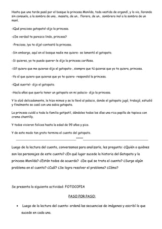 Hasta que una tarde pasó por el bosque la princesa Monilda, toda vestida de organdí, y lo vio, llorando
sin consuelo, a la sombra de una… maseta, de un… florero, de un… sombrero ¡no! a la sombra de un
maní.
-¡Qué precioso gatopato!-dijo la princesa.
-¿De verdad te parezco lindo, princesa?
-Precioso, ¡ya te dije!-contestó la princesa.
-Sin embargo, aquí en el bosque nadie me quiere- se lamentó el gatopato.
-Si quieres, yo te puedo querer-le dijo la princesa cariñosa.
-¡Sí! quiero que me quieras-dijo el gatopato-, siempre que tú quieras que yo te quiera, princesa.
-Yo sí que quiero que quieras que yo te quiera- respondió la princesa.
-¡Qué suerte!- dijo el gatopato.
-Hacía años que quería tener un gatopato en mi palacio- dijo la princesa.
Y lo alzó delicadamente, le hizo mimos y se lo llevó al palacio, donde el gatopato jugó, trabajó, estudió
y finalmente se casó con una sabia gatapata.
La princesa cuidó a toda la familia gatipatil, dándoles todos los días una rica papilla de tapioca con
crema chantilly.
Y todos vivieron felices hasta la edad de 99 años y pico.
Y de este modo tan grato termina el cuento del gatopato.
____________________________________******_______________________________________
Luego de la lectura del cuento, conversamos para analizarlo, les pregunto: ¿Quién o quiénes
son los personajes de este cuento? ¿En qué lugar sucede la historia del Gatopato y la
princesa Monilda? ¿Están todos de acuerdo? ¿De qué se trata el cuento? ¿Surge algún
problema en el cuento? ¿Cuál? ¿Se logra resolver el problema? ¿Cómo?
Se presenta la siguiente actividad: FOTOCOPIA
PASO POR PASO:
• Luego de la lectura del cuento: ordená las secuencias de imágenes y escribí lo que
sucede en cada una.
 