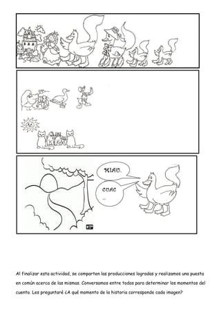 Al finalizar esta actividad, se comparten las producciones logradas y realizamos una puesta
en común acerca de las mismas. Conversamos entre todos para determinar los momentos del
cuento. Les preguntaré ¿A qué momento de la historia corresponde cada imagen?
MIAU.
..…
CUAC
…
 