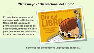 26 de mayo - “Día Nacional del Libro”
En esta fecha se celebra el
aniversario de la Biblioteca
Nacional del Uruguay, la
primera biblioteca pública de
nuestro país, fundada en 1816,
para que todos los orientales
tuvieran acceso a la cultura.
Y por eso les proponemos un proyecto especial…
 