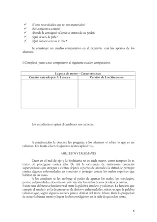  ¿Tiene necesidades que no son materiales?
 ¿Se la muestra a otros?
 ¿Dónde la consigue? ¿Cómo se entera de su poder?
 ¿Qué deseos le pide?
 ¿Qué consecuencias le trae?
Se construye un cuadro comparativo en el pizarrón con los aportes de los
alumnos.
1-Completá junto a tus compañeros el siguiente cuadro comparativo.
La pata de mono – Características
Cuento narrado por A. Laiseca Versión de Los Simpsons
Los estudiantes copian el cuadro en sus carpetas.
A continuación la docente les pregunta a los alumnos si saben lo que es un
talismán. Los invita a leer el siguiente texto explicativo .
AMULETOS Y TALISMANES
Creer en el mal de ojo y la hechicería no es nada nuevo, como tampoco lo es
tratar de protegerse contra ello. De ahí la existencia de numerosas creencias
supersticiosas que otorgan a ciertos objetos o partes de animales la virtud de proteger
contra algunas enfermedades en concreto o proteger contra los malos espíritus que
habitan en las casas.
A los amuletos se les atribuye el poder de apartar los males, los sortilegios,
pestes, enfermedades, desastres o contrarrestar los malos deseos de otras personas.
Existe una diferencia fundamental entre la palabra amuleto y talismán. La función que
cumple el amuleto es la de preservar de daños o enfermedades, mientras que la palabra
talismán que, según algunos autores parece derivar del árabe, tilism, tiene la propiedad
de atraer la buena suerte y lograr hechos prodigiosos en la vida de quien los porta.
6
 