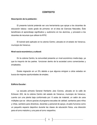 CONTEXTO
Descripción de la población:

El presente tutorial pretende ser una herramienta que apoye a los docentes de
educación básica –sexto grado de primaria- en el área de Ciencias Naturales. Éste
beneficiara el aprendizaje significativo y autónomo en los alumnos, y proveerá a los
docentes de recursos que utilicen la NTIC.

El tutorial será aplicado en la colonia Centro; ubicada en el estado de Veracruz,
municipio de Veracruz.

Nivel socio-económico y cultural:

En la colonia Centro, la comunidad presenta un nivel económico medio-bajo, ya
que la mayoría de los padres funcionan dentro de la sociedad como comerciantes y
empleados.

Existe migración en un 5% debido a que algunos emigran a otros estados en
busca de mejores oportunidades de empleo.

Edificio Escolar:

La escuela primaria General Heriberto Jara Corona, ubicada en la calle de
Echeven 203, de la colonia Centro del estado de Veracruz, municipio de Veracruz,
cuenta con una planta baja conformada por: 6 aulas de material, un salón de usos
múltiples que se obtuvo gracias al programa escuelas de calidad, sanitarios para niños
y niñas, sanitario para directivos, docentes y personal de apoyo, el patio funciona como
un pequeño espacio deportivo durante las clases de educación física, una dirección
para el turno matutino y una para el turno vespertino.

9

 