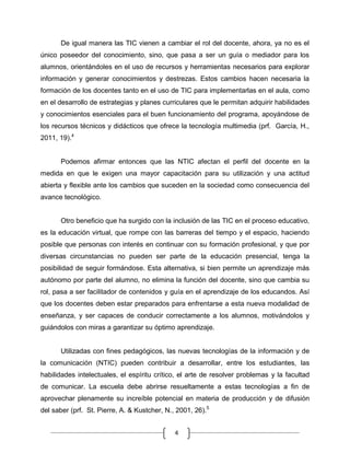 De igual manera las TIC vienen a cambiar el rol del docente, ahora, ya no es el
único poseedor del conocimiento, sino, que pasa a ser un guía o mediador para los
alumnos, orientándoles en el uso de recursos y herramientas necesarios para explorar
información y generar conocimientos y destrezas. Estos cambios hacen necesaria la
formación de los docentes tanto en el uso de TIC para implementarlas en el aula, como
en el desarrollo de estrategias y planes curriculares que le permitan adquirir habilidades
y conocimientos esenciales para el buen funcionamiento del programa, apoyándose de
los recursos técnicos y didácticos que ofrece la tecnología multimedia (prf. García, H.,
2011, 19).4

Podemos afirmar entonces que las NTIC afectan el perfil del docente en la
medida en que le exigen una mayor capacitación para su utilización y una actitud
abierta y flexible ante los cambios que suceden en la sociedad como consecuencia del
avance tecnológico.

Otro beneficio que ha surgido con la inclusión de las TIC en el proceso educativo,
es la educación virtual, que rompe con las barreras del tiempo y el espacio, haciendo
posible que personas con interés en continuar con su formación profesional, y que por
diversas circunstancias no pueden ser parte de la educación presencial, tenga la
posibilidad de seguir formándose. Esta alternativa, si bien permite un aprendizaje más
autónomo por parte del alumno, no elimina la función del docente, sino que cambia su
rol, pasa a ser facilitador de contenidos y guía en el aprendizaje de los educandos. Así
que los docentes deben estar preparados para enfrentarse a esta nueva modalidad de
enseñanza, y ser capaces de conducir correctamente a los alumnos, motivándolos y
guiándolos con miras a garantizar su óptimo aprendizaje.

Utilizadas con fines pedagógicos, las nuevas tecnologías de la información y de
la comunicación (NTIC) pueden contribuir a desarrollar, entre los estudiantes, las
habilidades intelectuales, el espíritu crítico, el arte de resolver problemas y la facultad
de comunicar. La escuela debe abrirse resueltamente a estas tecnologías a fin de
aprovechar plenamente su increíble potencial en materia de producción y de difusión
del saber (prf. St. Pierre, A. & Kustcher, N., 2001, 26).5
4

 