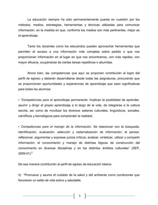 La educación siempre ha sido permanentemente puesta en cuestión por los
métodos, medios, estrategias, herramientas y técnicas utilizadas para comunicar
información, en la medida en que, conforme los medios son más pertinentes, mejor es
el aprendizaje.

Tanto los docentes como los educandos pueden aprovechar herramientas que
permiten el acceso a una información más completa sobre pedido o que nos
proporcionan información en el lugar en que nos encontramos, con más rapidez, con
mayor eficacia, ocupándose de ciertas tareas repetitivas o aburridas.

Ahora bien, las competencias que aquí se proponen contribuirán al logro del
perfil de egreso y deberán desarrollarse desde todas las asignaturas, procurando que
se proporcionen oportunidades y experiencias de aprendizaje que sean significativas
para todos los alumnos:
• “Competencias para el aprendizaje permanente. Implican la posibilidad de aprender,
asumir y dirigir el propio aprendizaje a lo largo de la vida, de integrarse a la cultura
escrita, así como de movilizar los diversos saberes culturales, lingüísticos, sociales,
científicos y tecnológicos para comprender la realidad.
• Competencias para el manejo de la información. Se relacionan con la búsqueda,
identificación, evaluación, selección y sistematización de información; el pensar,
reflexionar, argumentar y expresar juicios críticos; analizar, sintetizar, utilizar y compartir
información; el conocimiento y manejo de distintas lógicas de construcción del
conocimiento en diversas disciplinas y en los distintos ámbitos culturales” (SEP,
2009:41).6

De esa manera contribuirán al perfil de egreso de educación básica:
h) “Promueve y asume el cuidado de la salud y del ambiente como condiciones que
favorecen un estilo de vida activo y saludable.

5

 