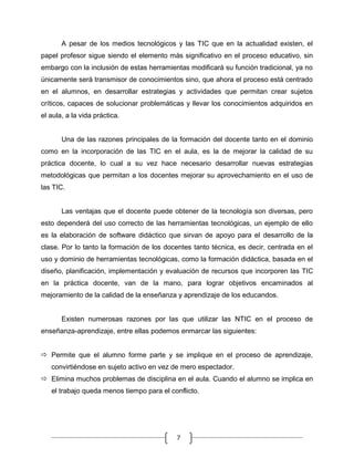 A pesar de los medios tecnológicos y las TIC que en la actualidad existen, el
papel profesor sigue siendo el elemento más significativo en el proceso educativo, sin
embargo con la inclusión de estas herramientas modificará su función tradicional, ya no
únicamente será transmisor de conocimientos sino, que ahora el proceso está centrado
en el alumnos, en desarrollar estrategias y actividades que permitan crear sujetos
críticos, capaces de solucionar problemáticas y llevar los conocimientos adquiridos en
el aula, a la vida práctica.

Una de las razones principales de la formación del docente tanto en el dominio
como en la incorporación de las TIC en el aula, es la de mejorar la calidad de su
práctica docente, lo cual a su vez hace necesario desarrollar nuevas estrategias
metodológicas que permitan a los docentes mejorar su aprovechamiento en el uso de
las TIC.

Las ventajas que el docente puede obtener de la tecnología son diversas, pero
esto dependerá del uso correcto de las herramientas tecnológicas, un ejemplo de ello
es la elaboración de software didáctico que sirvan de apoyo para el desarrollo de la
clase. Por lo tanto la formación de los docentes tanto técnica, es decir, centrada en el
uso y dominio de herramientas tecnológicas, como la formación didáctica, basada en el
diseño, planificación, implementación y evaluación de recursos que incorporen las TIC
en la práctica docente, van de la mano, para lograr objetivos encaminados al
mejoramiento de la calidad de la enseñanza y aprendizaje de los educandos.

Existen numerosas razones por las que utilizar las NTIC en el proceso de
enseñanza-aprendizaje, entre ellas podemos enmarcar las siguientes:
 Permite que el alumno forme parte y se implique en el proceso de aprendizaje,
convirtiéndose en sujeto activo en vez de mero espectador.
 Elimina muchos problemas de disciplina en el aula. Cuando el alumno se implica en
el trabajo queda menos tiempo para el conflicto.

7

 