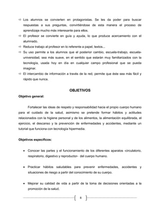  Los alumnos se convierten en protagonistas. Se les da poder para buscar
respuestas a sus preguntas, convirtiéndose de esta manera el proceso de
aprendizaje mucho más interesante para ellos.
 El profesor se convierte en guía y ayuda, lo que produce acercamiento con el
alumnado.
 Reduce trabajo al profesor en lo referente a papel, textos...
 Su uso permite a los alumnos que el posterior cambio, escuela-trabajo, escuelauniversidad, sea más suave, en el sentido que estarán muy familiarizados con la
tecnología, usada hoy en día en cualquier campo profesional que se pueda
imaginar.
 El intercambio de información a través de la red, permite que éste sea más fácil y
rápido que nunca.

OBJETIVOS
Objetivo general:

Fortalecer las ideas de respeto y responsabilidad hacia el propio cuerpo humano
para el cuidado de la salud, asimismo se pretende formar hábitos y actitudes
relacionados con la higiene personal y de los alimentos, la alimentación equilibrada, el
ejercicio, el descanso y la prevención de enfermedades y accidentes, mediante un
tutorial que funciona con tecnología hipermedia.

Objetivos específicos:

Conocer las partes y el funcionamiento de los diferentes aparatos -circulatorio,
respiratorio, digestivo y reproductor- del cuerpo humano.

Practicar hábitos saludables para prevenir enfermedades, accidentes y
situaciones de riesgo a partir del conocimiento de su cuerpo.

Mejorar su calidad de vida a partir de la toma de decisiones orientadas a la
promoción de la salud.
8

 