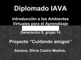 Diplomado IAVA
Introducción a los Ambientes
Virtuales para el Aprendizaje
Generación 9, grupo 14
Proyecto “Cuidando amigos”
Alumna: Silvia Castro Medina.
 